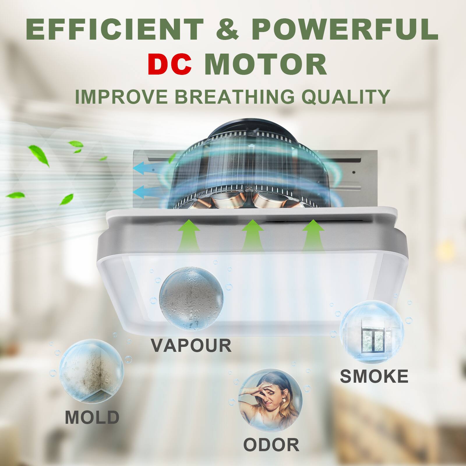 EFFICIENT & POWERFUL DC MOTOR  
IMPROVE BREATHING QUALITY  

VAPOUR  
SMOKE  
MOLD  
ODOR
