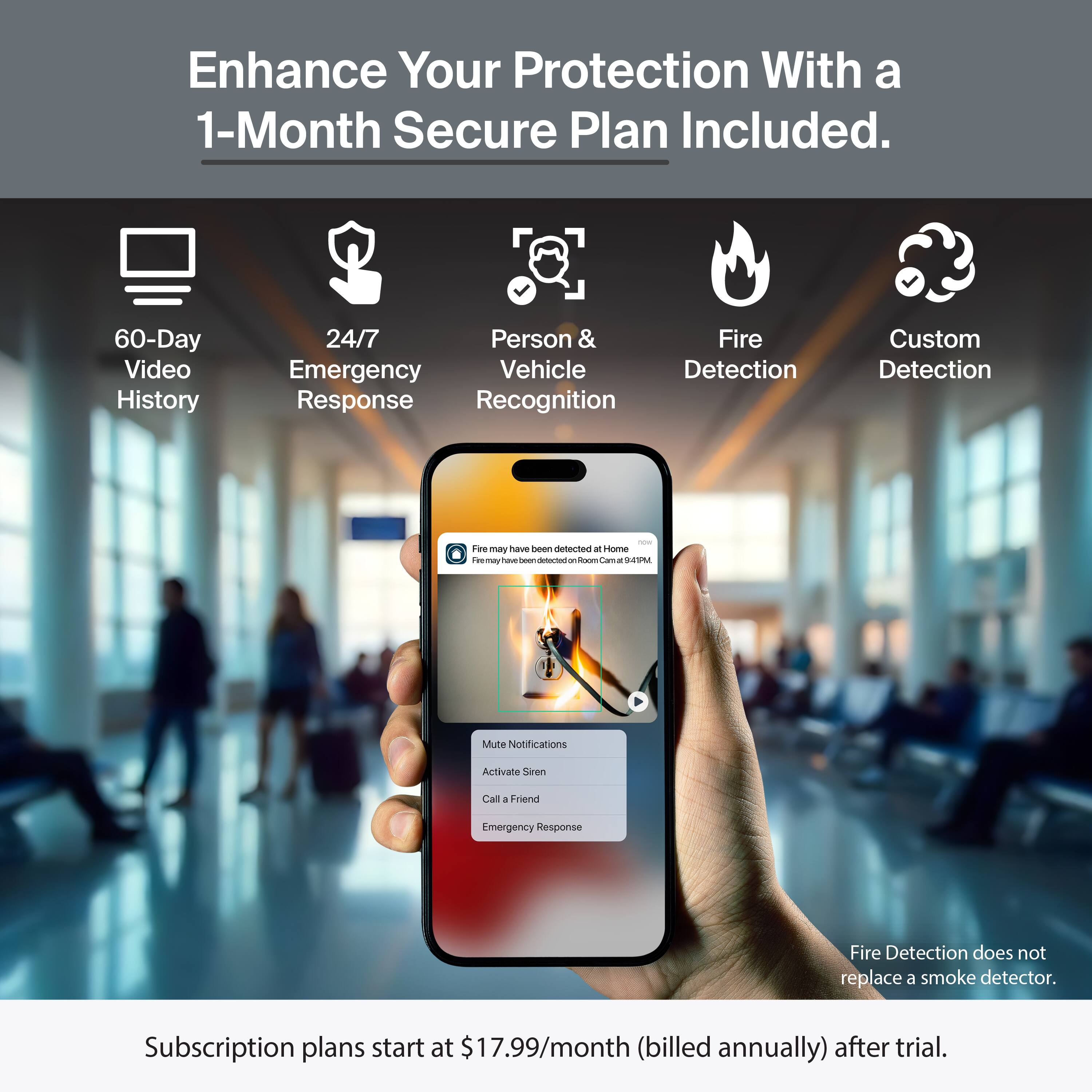 Enhance Your Protection With a 1-Month Secure Plan Included.

- 60-Day Video History
- 24/7 Emergency Response
- Person & Vehicle Recognition
- Fire Detection
- Custom Detection

Fire may have been detected at Home. Fire Alarm Center at 4:14 PM.

Notifications
- Mute Notifications
- Activate Siren
- Call a Friend
- Emergency Response

Fire Detection does not replace a smoke detector.

Subscription plans start at $17.99/month (billed annually) after trial.