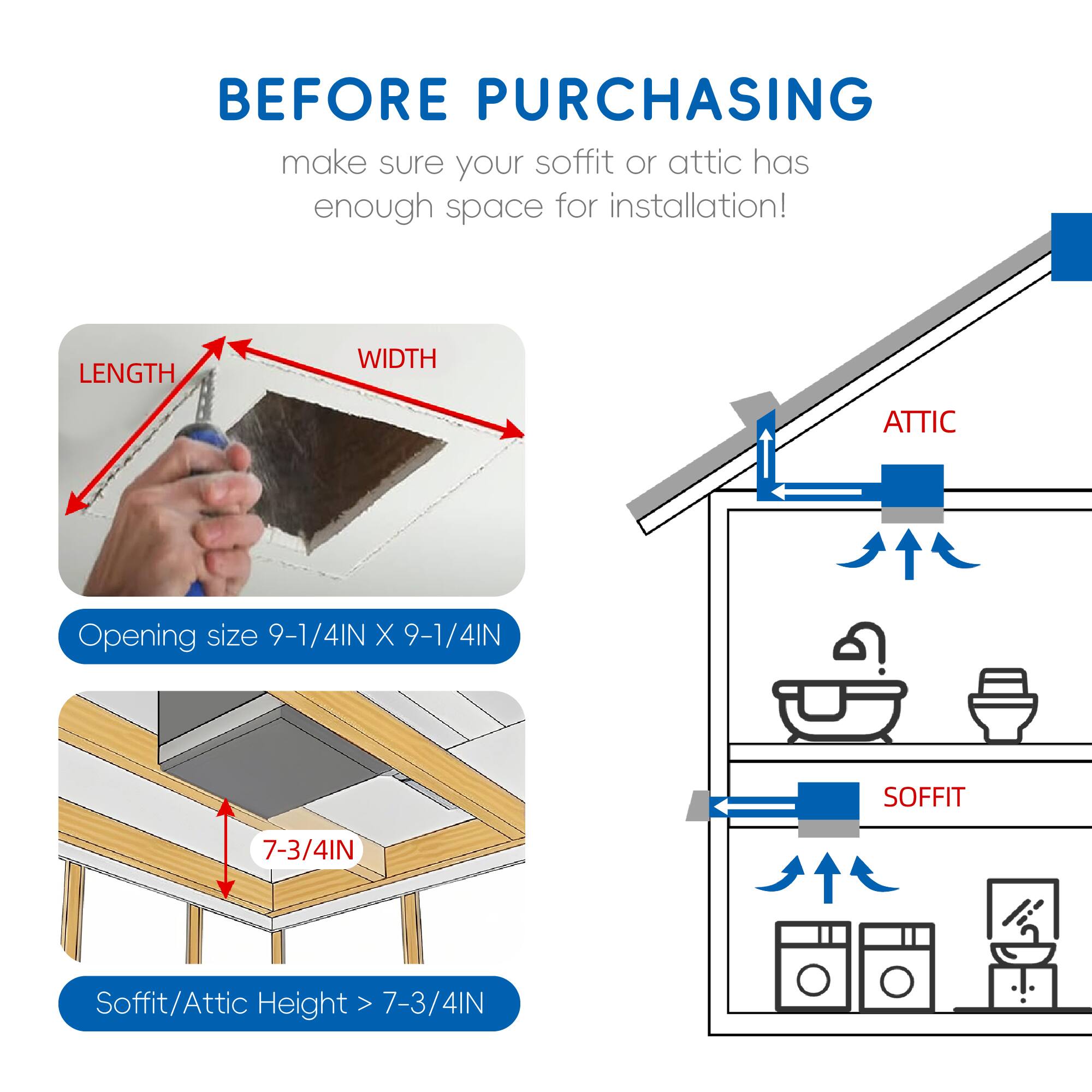 Before purchasing, make sure your soffit or attic has enough space for installation!  
Length Width Attic Opening size 9-1/4IN X 9-1/4IN  
Soffit 7-3/4IN  
Soffit/Attic Height > 7-3/4IN