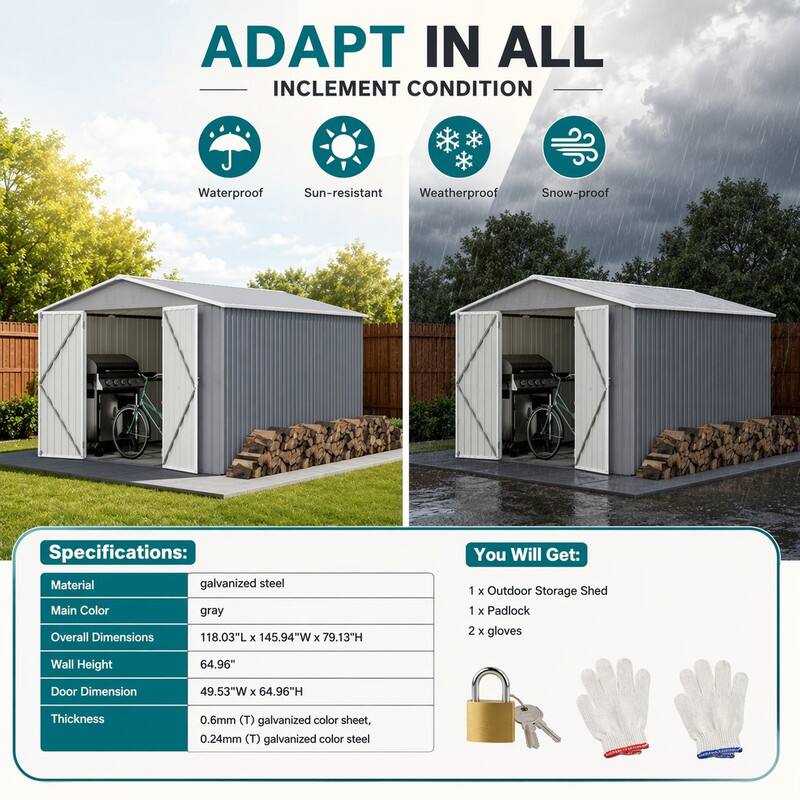 ADAPT IN ALL INCLEMENT CONDITION

Waterproof Sun-resistant Weatherproof Snow-proof

Specifications:
- Material: galvanized steel
- Main Color: gray
- Overall Dimensions: 118.03"L X 145.94"W X 79.13"H
- Wall Height: 64.96"
- Door Dimension: 49.53"W X 64.96"H
- Thickness: 0.6mm (T) galvanized color sheet, 0.24mm (T) galvanized color steel

You Will Get:
- 1 X Outdoor Storage Shed
- 1 X Padlock
- 2 X gloves