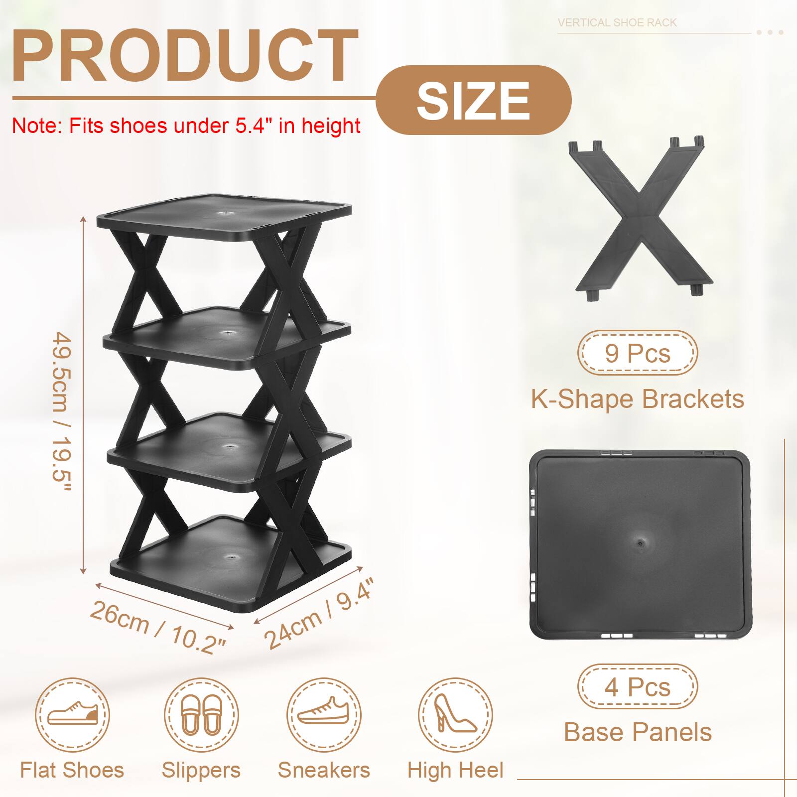 VERTICAL SHOE RACK

PRODUCT SIZE

Note: Fits shoes under 5.4" in height

- 49.5cm / 19.5"
- 26cm / 10.2"
- 24cm / 9.4"

9 Pcs K-Shape Brackets

4 Pcs Base Panels

Flat Shoes Slippers Sneakers High Heel
