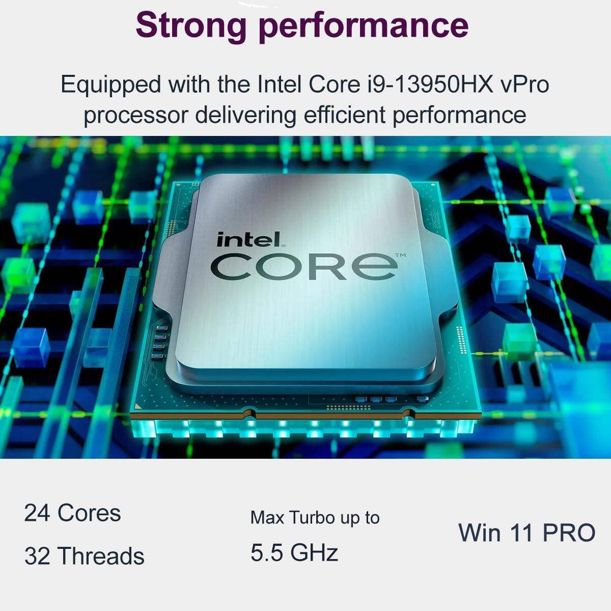 Strong performance  
Equipped with the Intel Core i9-13950HX vPro processor delivering efficient performance  

24 Cores  
32 Threads  
Max Turbo up to 5.5 GHz  
Win 11 PRO