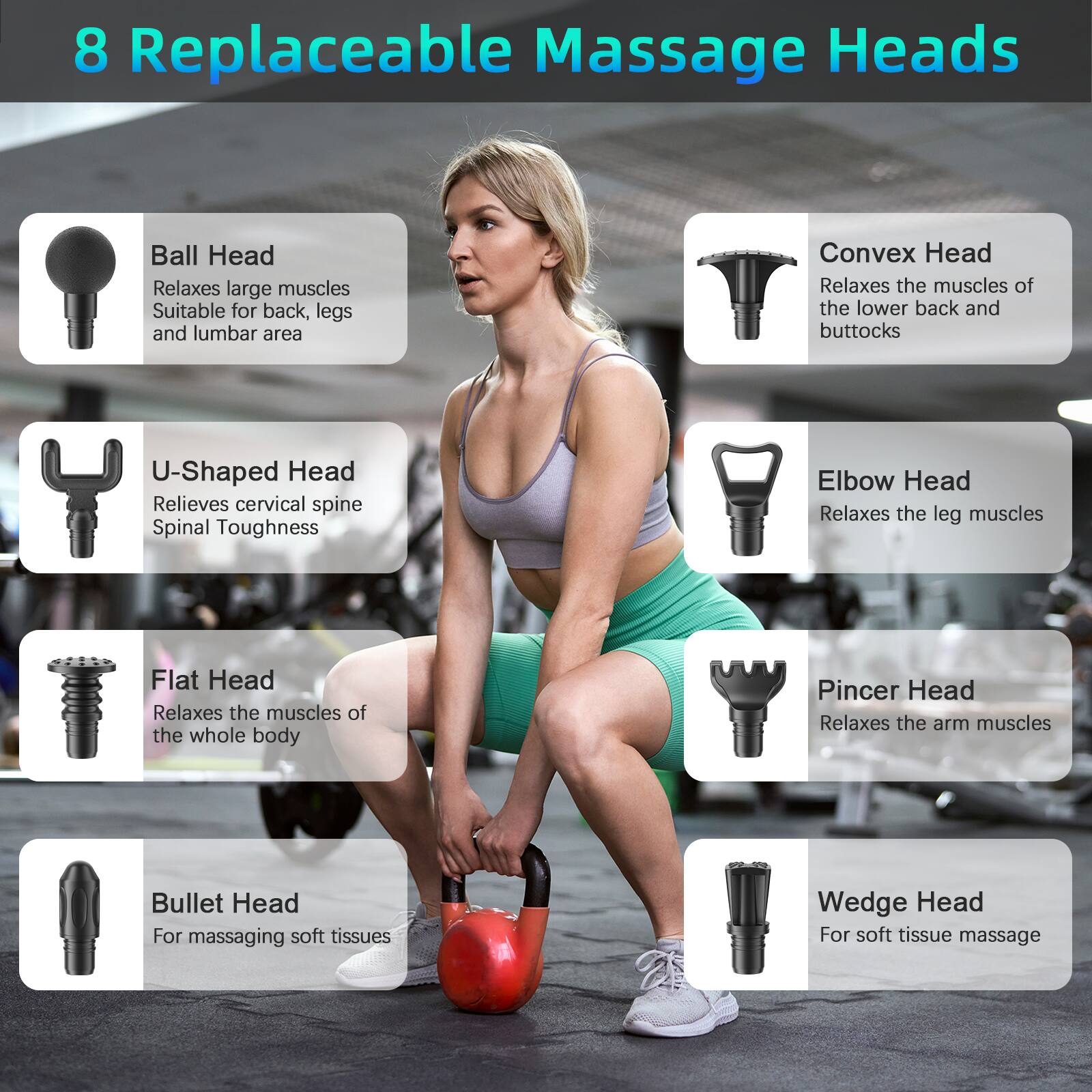 8 Replaceable Massage Heads

- Ball Head
  - Relaxes large muscles
  - Suitable for back, legs, and lumbar area

- U-Shaped Head
  - Relieves cervical spine Spinal Toughness

- Convex Head
  - Relaxes the muscles of the lower back and buttocks

- Elbow Head
  - Relaxes the leg muscles

- Flat Head
  - Relaxes the muscles of the whole body

- Pincer Head
  - Relaxes the arm muscles

- Bullet Head
  - For massaging soft tissues

- Wedge Head
  - For soft tissue massage