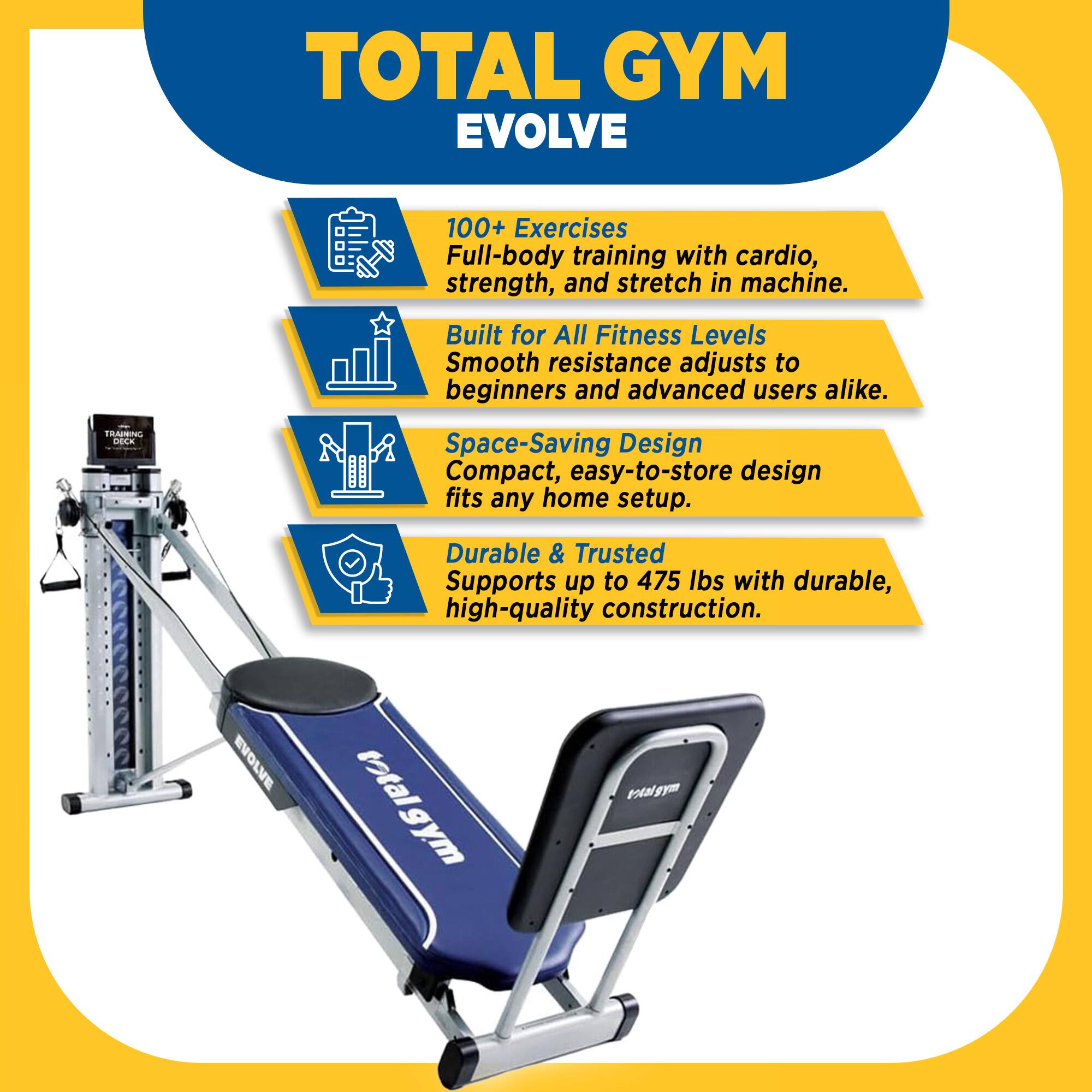 TOTAL GYM EVOLVE

100+ Exercises
Full-body training with cardio, strength, and stretch in machine.

Built for All Fitness Levels
Smooth resistance adjusts to beginners and advanced users alike.

Space-Saving Design
Compact, easy-to-store design fits any home setup.

Durable & Trusted
Supports up to 475 lbs with durable, high-quality construction.