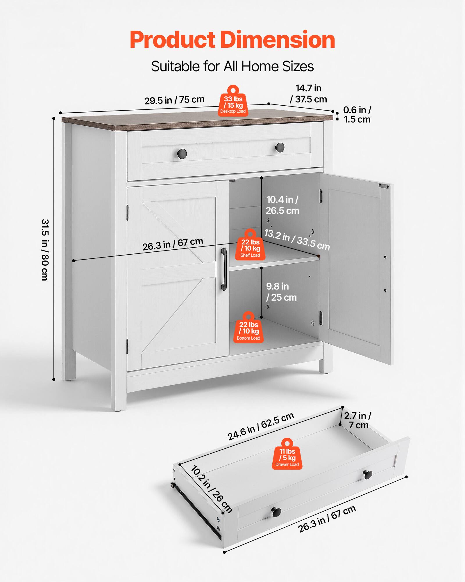 Product Dimension  
Suitable for All Home Sizes  

- 29.5 in / 75 cm  
- 33 lbs / 15 kg Desktop Load  
- 14.7 in / 37.5 cm  
- 0.6 in / 1.5 cm  
- 31.5 in / 80 cm  
- 26.3 in / 67 cm  
- 10.4 in / 26.5 cm  
- 13.2 in / 33.5 cm  
- 22 lbs / 10 kg Shelf Load  
- 9.8 in / 25 cm  
- 22 lbs / 10 kg Bottom Load  
- 24.6 in / 62.5 cm  
- 2.7 in / 7 cm  
- 11 lbs / 5 kg Drawer Load  
- 10.2 in / 26 cm  
- 26.3 in / 67 cm