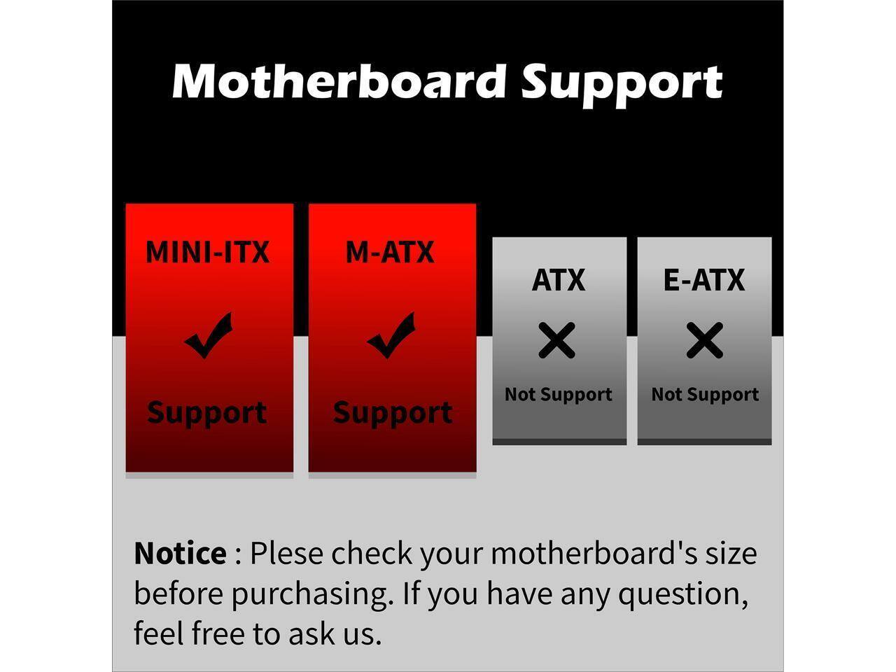 Motherboard Support

MINI-ITX Support  
M-ATX Support  
ATX Not Support  
E-ATX Not Support  

Notice: Please check your motherboard's size before purchasing. If you have any question, feel free to ask us.