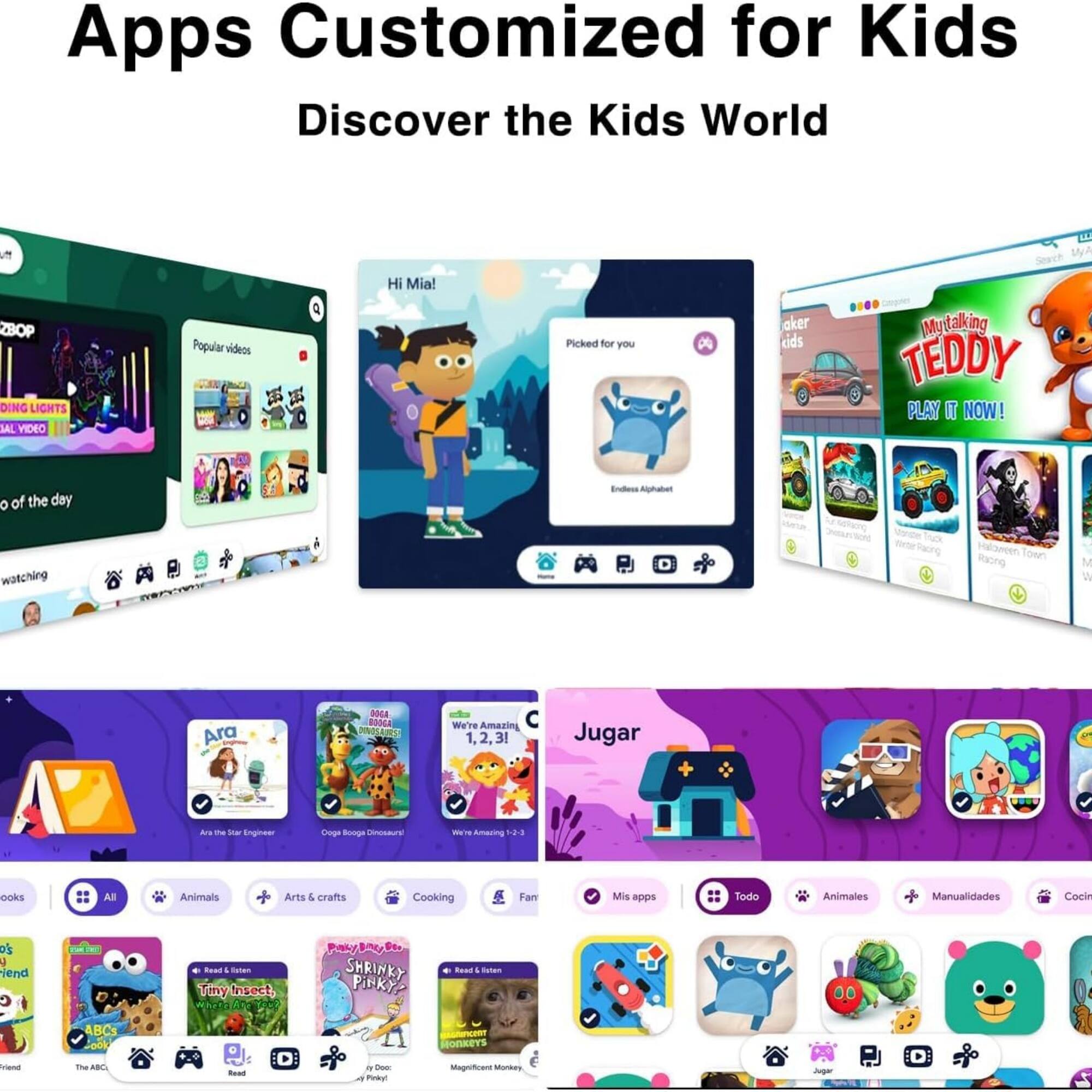 Apps Customized for Kids  
Discover the Kids World  

Hi Mia!  
ZBOP DING LIGHTS 3AL VIDEO  
Popular videos  
Picked for you  
Mytalking TEDDY  
PLAY IT NOW!  
Endless Alphabet  
1de Tock -te Saong Haloneen Town  
Racno M W Ara DOLA ROOA  
We're Amazin 1.2.3 1. 3!  
Jugar a. t - Eingor Doge Songs - W  
Amaring -3-3 ooks All Animals Arts & crafts Cooking Fan  
Mis apps Todo Animales Manualidades Cocin  
4 iend ABC3 Fook  
+ Tutao Tiy Insect.  
hOR Pob BAU Der SHRINKY PINkyP Ro 4 Satao sem OnKErS Triand T sa Boud I - Pinkyl Magnficant MonAN Jugar -