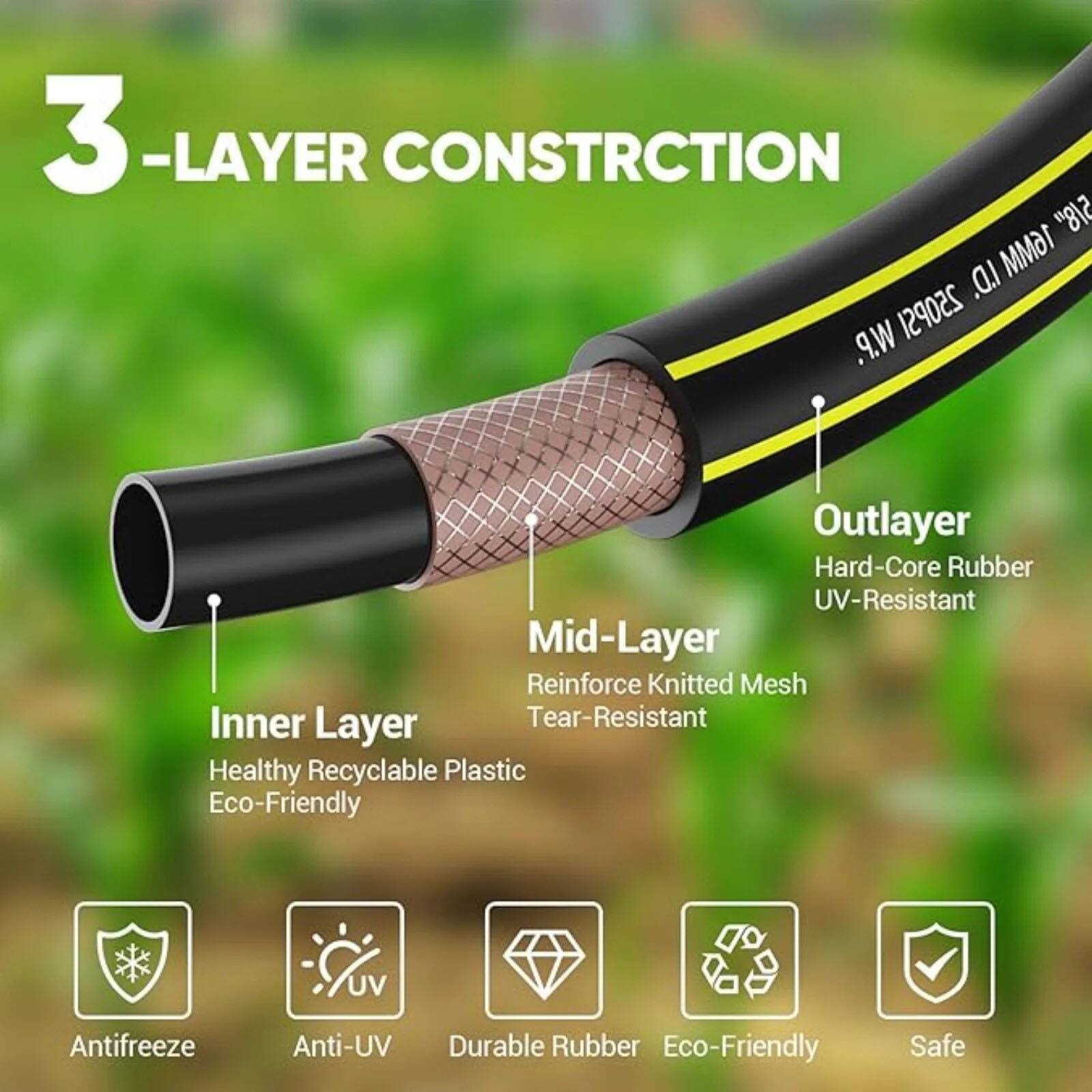 3-Layer Construction

5/8" I.D. 16MM W.P. 250PSI

Outlayer:
- Hard-Core Rubber
- UV-Resistant

Mid-Layer:
- Reinforce Knitted Mesh
- Tear-Resistant

Inner Layer:
- Healthy Recyclable Plastic
- Eco-Friendly

Features:
- Antifreeze
- Anti-UV
- Durable Rubber
- Eco-Friendly
- Safe