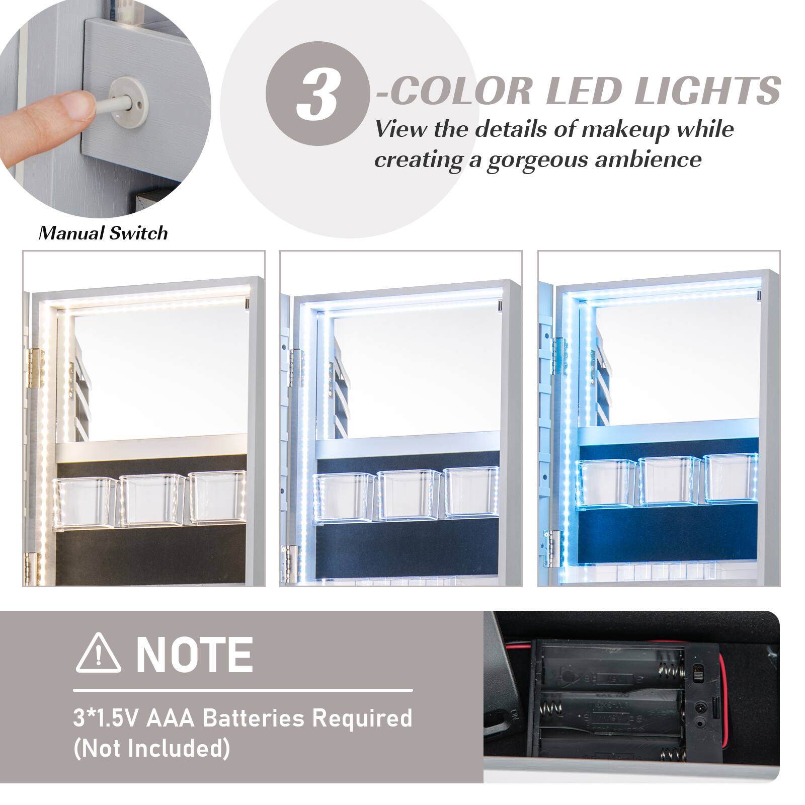 3 - COLOR LED LIGHTS  
View the details of makeup while creating a gorgeous ambiance  

Manual Switch  

NOTE  
3*1.5V AAA Batteries Required (Not Included)