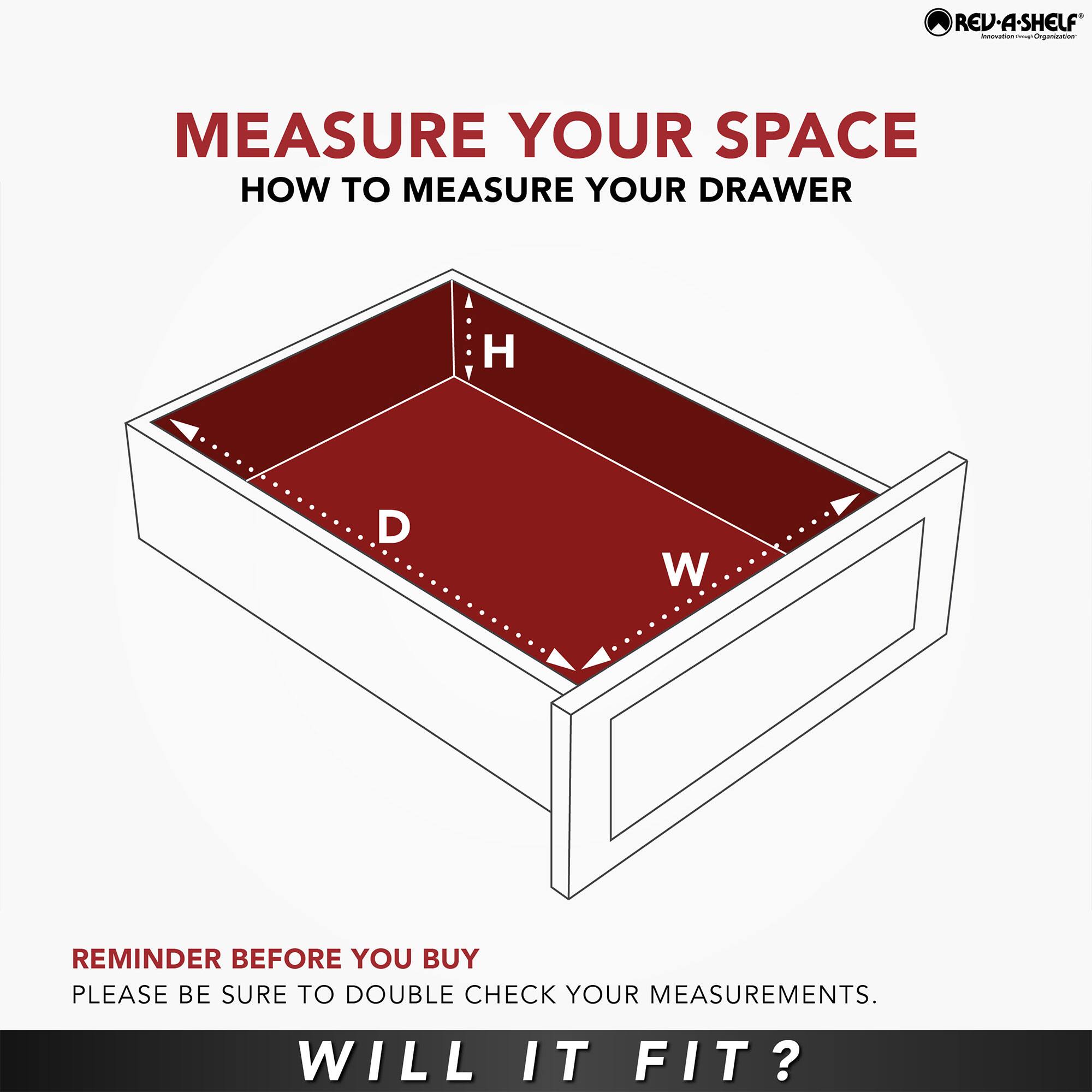 REV-A-SHELF  
MEASURE YOUR SPACE  
HOW TO MEASURE YOUR DRAWER  

H  
D  
W  

REMINDER BEFORE YOU BUY  
PLEASE BE SURE TO DOUBLE CHECK YOUR MEASUREMENTS.  

WILL IT FIT?