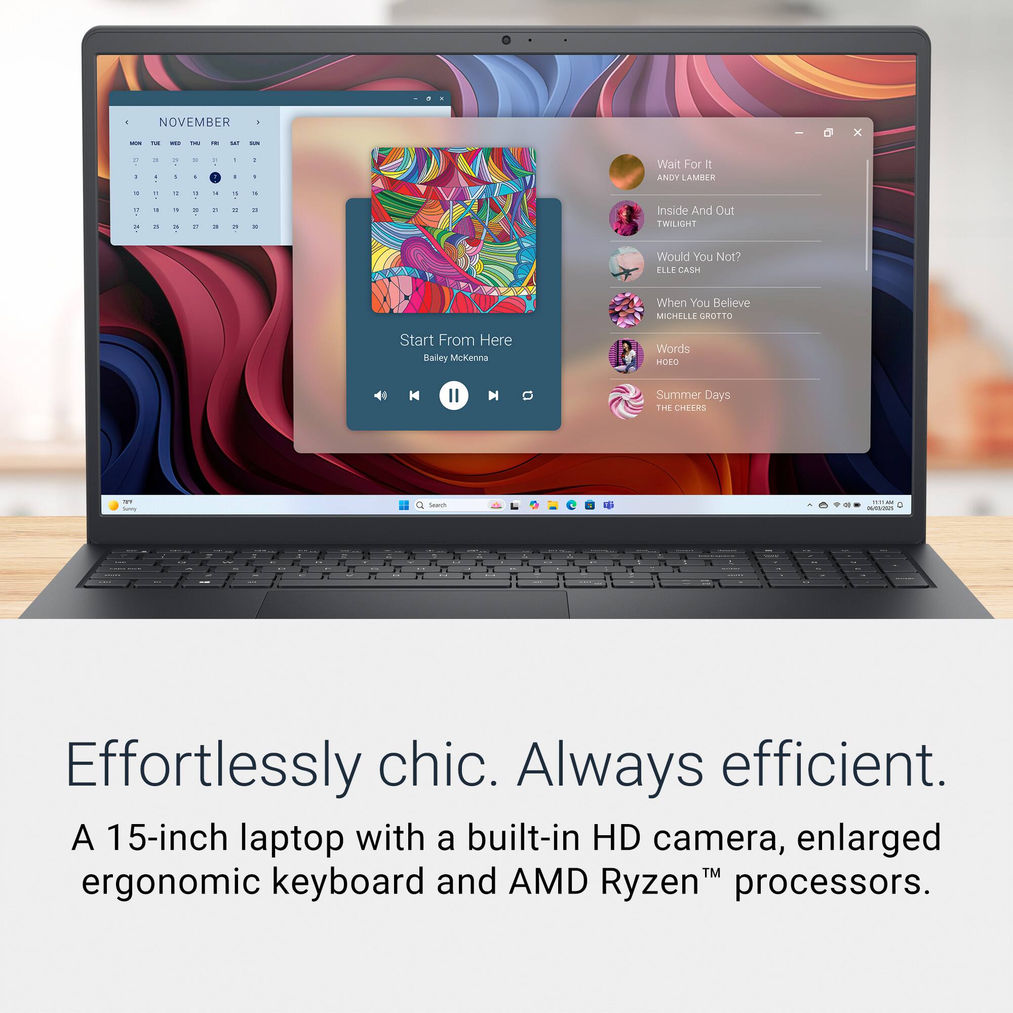 Effortlessly chic. Always efficient.

A 15-inch laptop with a built-in HD camera, enlarged ergonomic keyboard and AMD Ryzen™ processors.

NOVEMBER

- Wait For It
  ANDY LAMBER

- Inside And Out
  TWILIGHT

- Would You Not?
  ELLE CASH

- When You Believe
  MICHELLE CROTTO

- Words
  HOFO II

- Summer Days
  THE CHEERS

Start From Here
Bailey McKenna