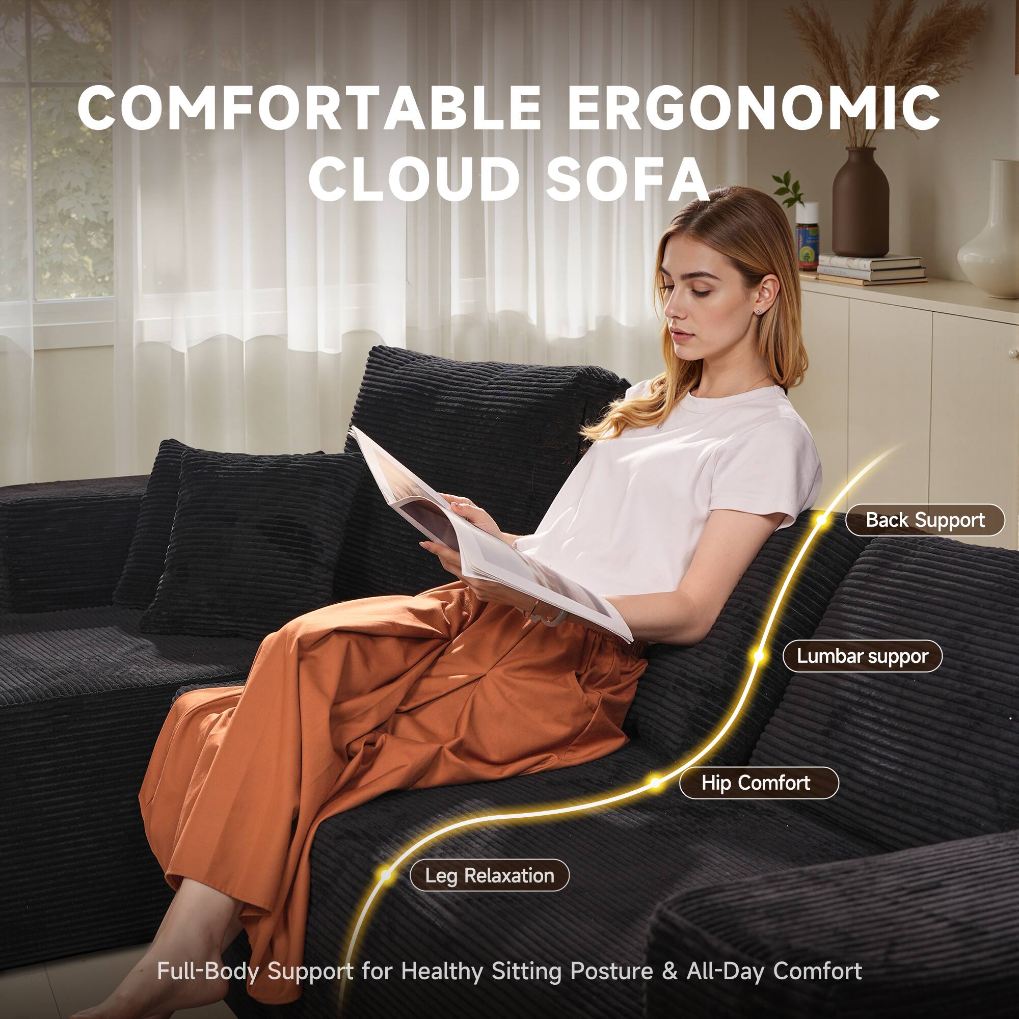 COMFORTABLE ERGONOMIC CLOUD SOFA

- Back Support
- Lumbar Support
- Hip Comfort
- Leg Relaxation

Full-Body Support for Healthy Sitting Posture & All-Day Comfort