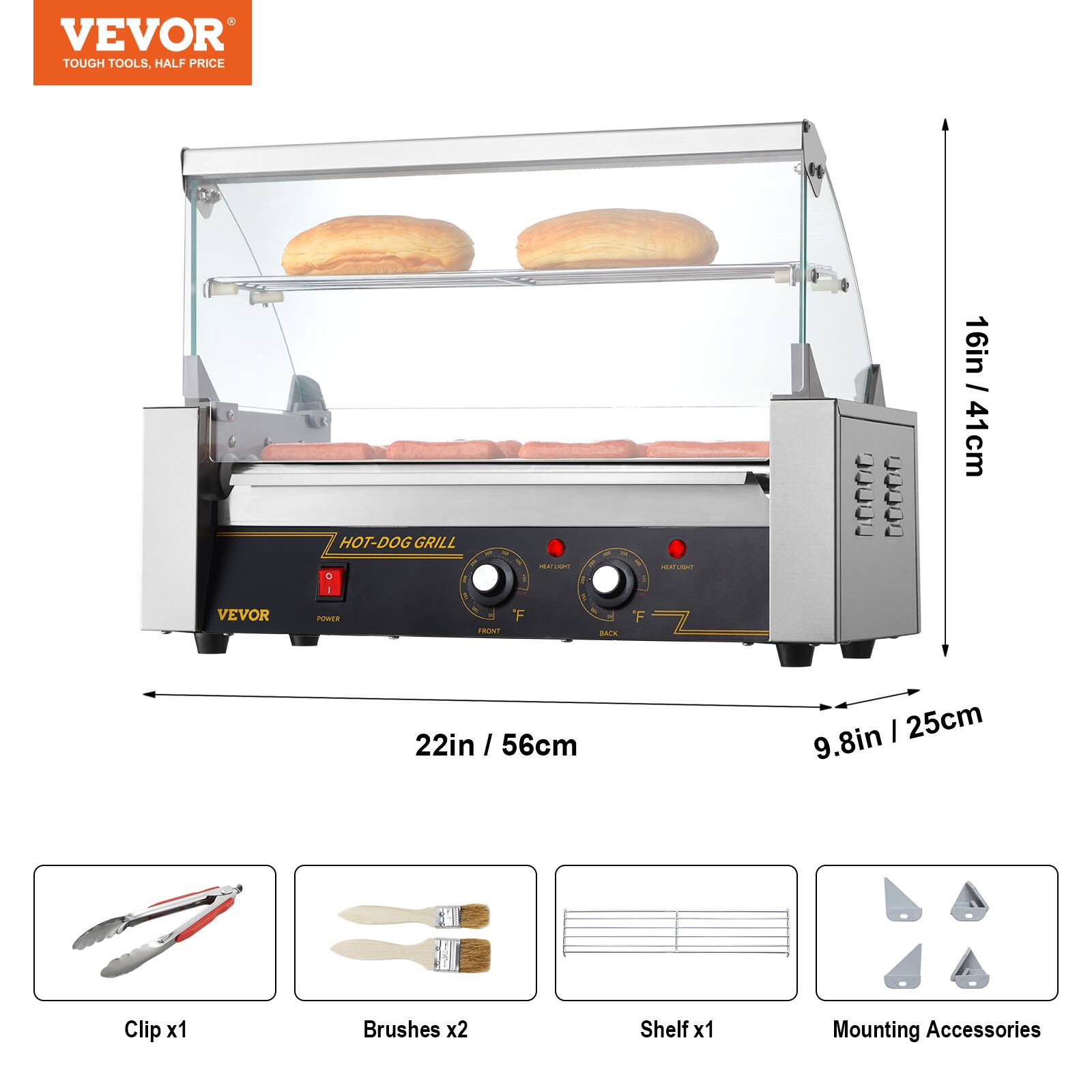 VEVOR  
TOUGH TOOLS, HALF PRICE

VEVOR  
HOT-DOG GRILL O 1 POWER FRONT  
HEATUGHT F  
BACK  
F  
HEATLIGHT  
CHEESE  
40:00  
16in / 41cm  
22in / 56cm  
9.8in / 25cm  
Clip x1  
Brushes x2  
Shelf x1  
Mounting Accessories