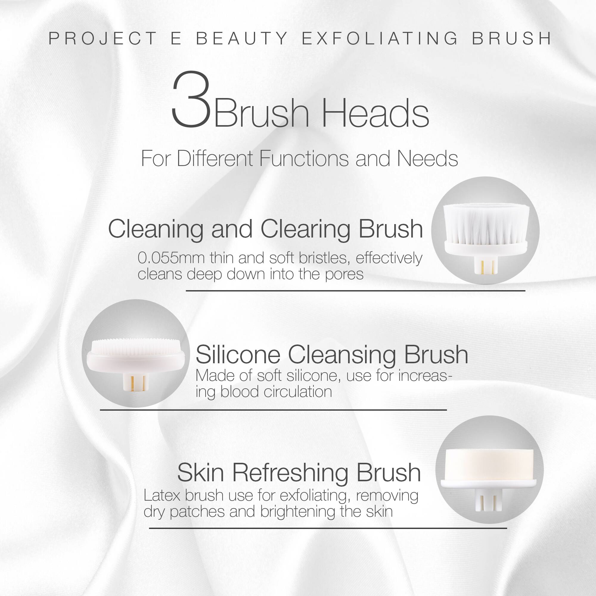 PROJECT E BEAUTY EXFOLIATING BRUSH

3 Brush Heads

For Different Functions and Needs

Cleaning and Clearing Brush
0.055mm thin and soft bristles, effectively cleans deep down into the pores

Silicone Cleansing Brush
Made of soft silicone, use for increasing blood circulation

Skin Refreshing Brush
Latex brush use for exfoliating, removing dry patches and brightening the skin