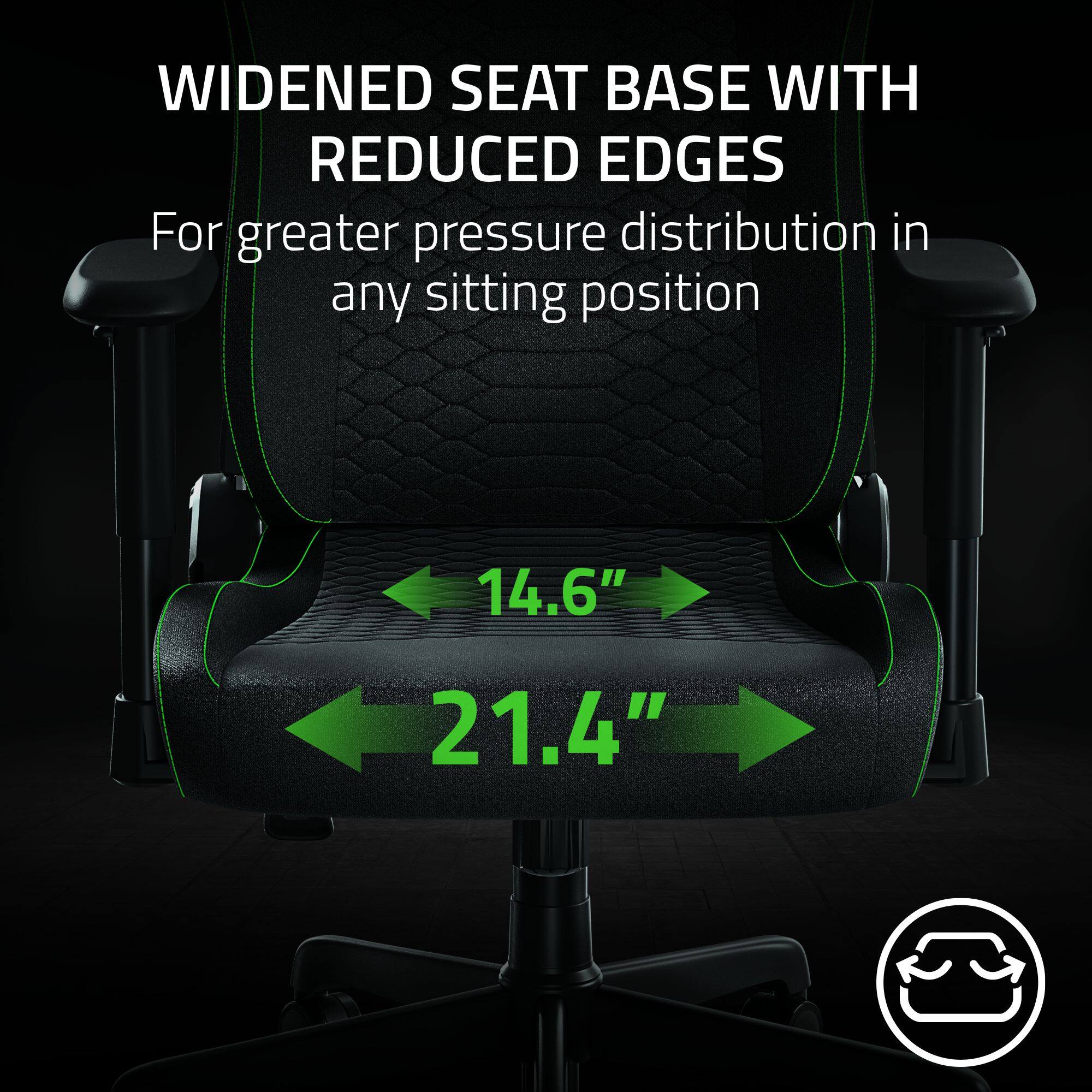 Widened seat base with reduced edges for greater pressure distribution in any sitting position.