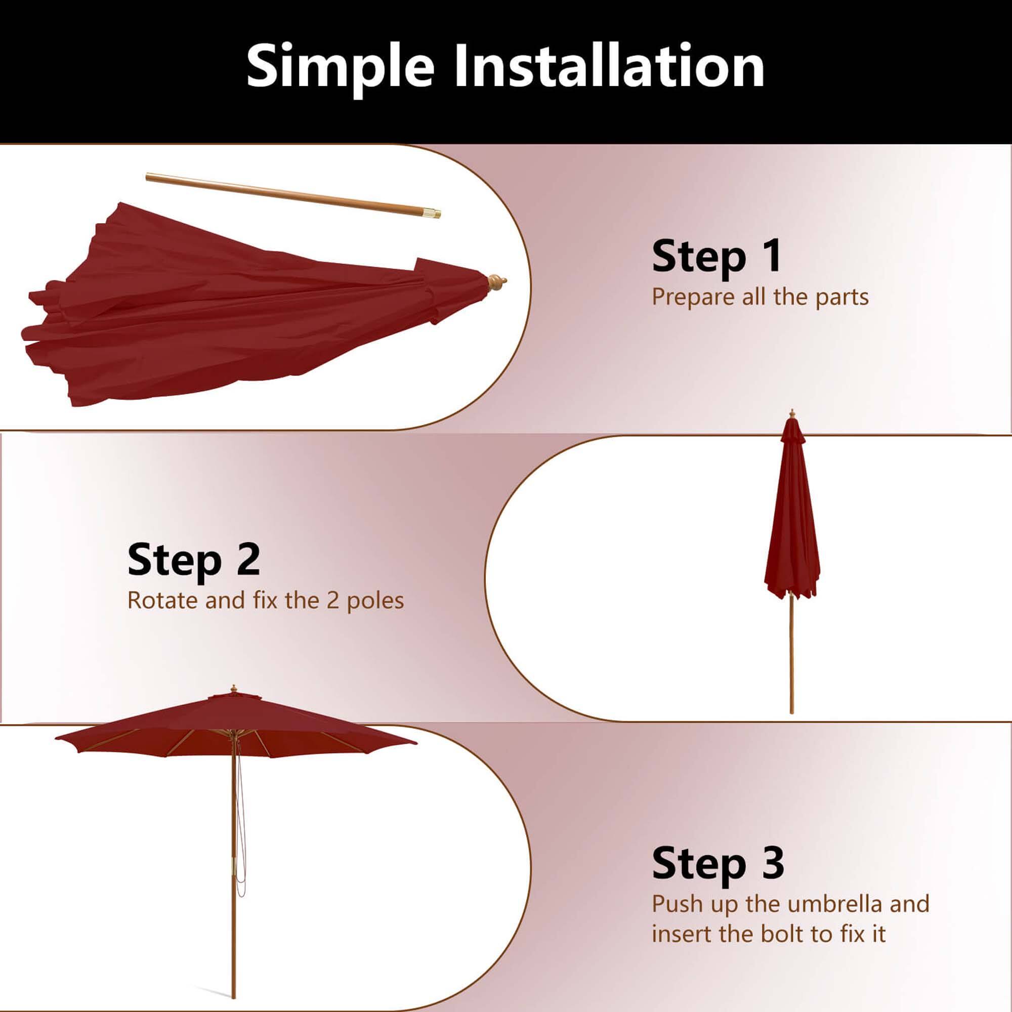 Simple Installation Step 1: Prepare all the parts Step 2: Rotate and fix the 2 poles Step 3: Push up the umbrella and insert the bolt to fix it
