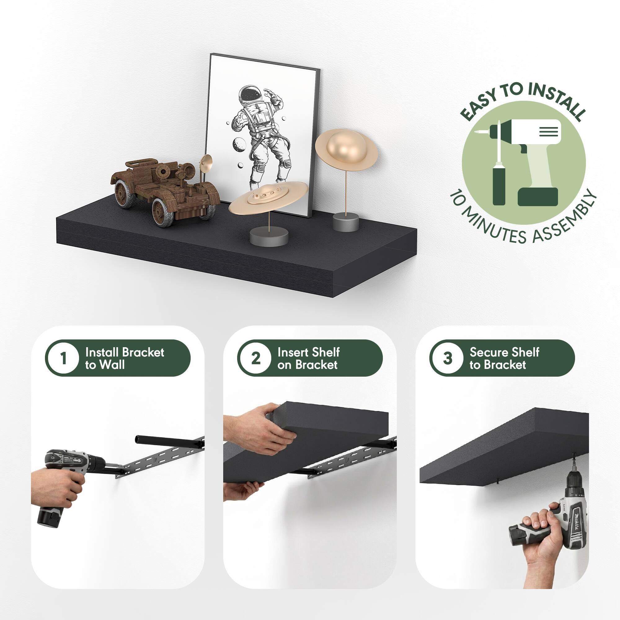 EASY TO INSTALL  
10 MINUTES ASSEMBLY  

1. Install Bracket to Wall  
2. Insert Shelf on Bracket  
3. Secure Shelf to Bracket