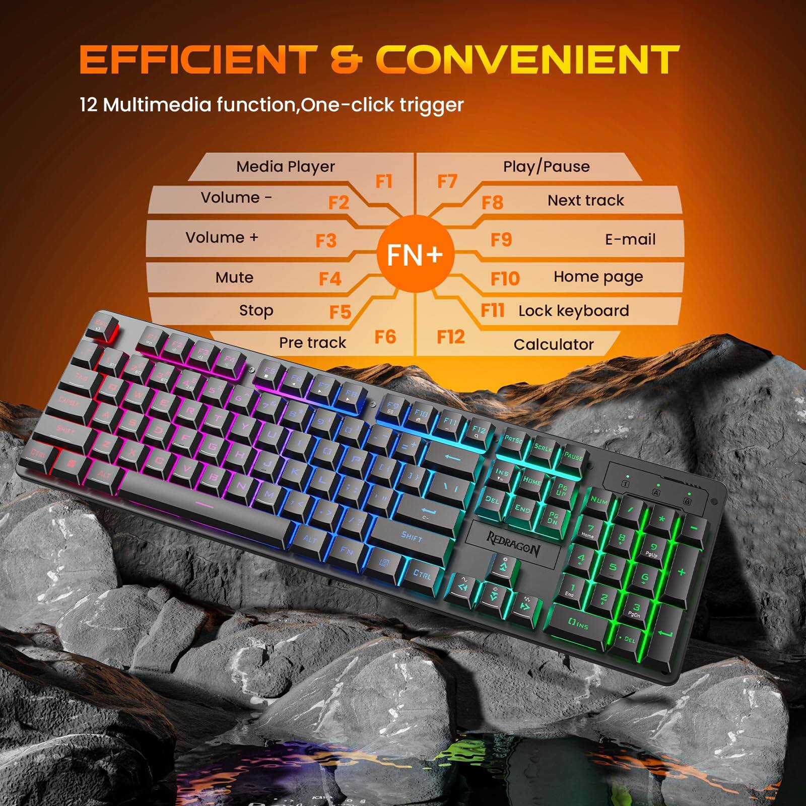 EFFICIENT & CONVENIENT  
12 Multimedia function, One-click trigger

Media Player  
Volume - F2  
Volume + F3  
Mute F4  
Stop F5  
Pre track F6  
Play/Pause F7  
Next track F8  
E-mail F9  
Home page F10  
Lock keyboard F11  
Calculator F12  

R T G Y H N U M B 9 K L ALT 0 FN 3 E107 F11 F12 9. PATSO SCOLK PAUSE LE 1 INS / HOME PG : UP DEL NUM END PG WG 7 SHIFT Yoma 8 REDRAGON 4 Pour 5 CTAL G 1 Inc. 2 # 3 (3 INS DEL  
POLITER