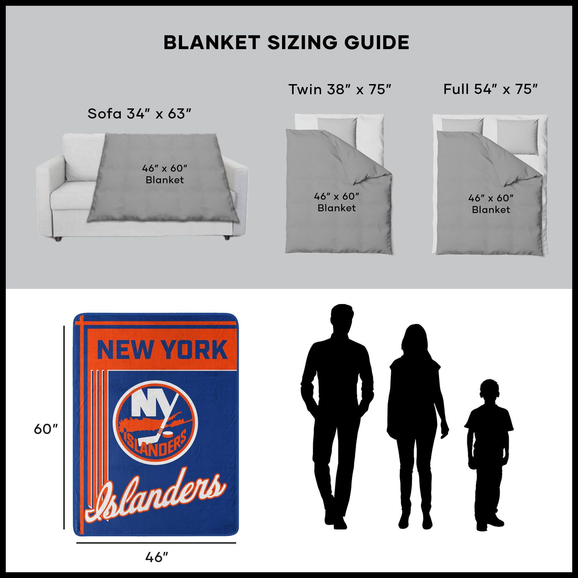 BLANKET SIZING GUIDE

Sofa 34" x 63"  
46" x 60" Blanket

Twin 38" x 75"  
46" x 60" Blanket

Full 54" x 75"  
46" x 60" Blanket

NEW YORK  
ISLANDERS  
46" x 60"