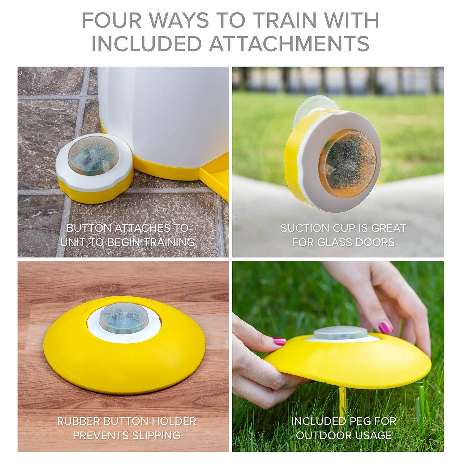 FOUR WAYS TO TRAIN WITH INCLUDED ATTACHMENTS
BUTTON ATTACHES TO UNIT TO BEGIN TRAINING
SUCTION CUP IS GREAT FOR GLASS DOORS
RUBBER BUTTON HOLDER PREVENTS SLIPPING
INCLUDED PEG FOR OUTDOOR USAGE
