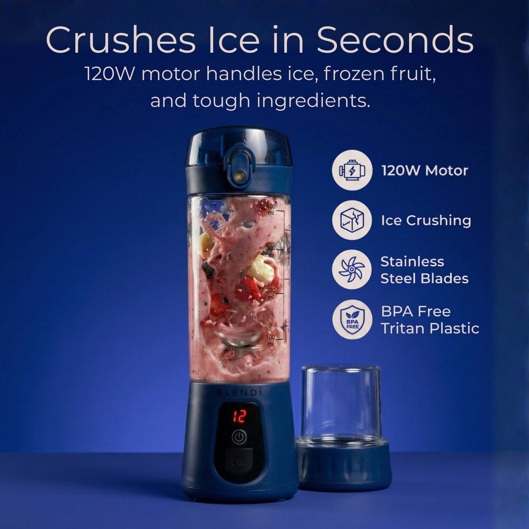 Crushes Ice in Seconds  
120W motor handles ice, frozen fruit, and tough ingredients.  

120W Motor  
Ice Crushing  
Stainless Steel Blades  
BPA Free Tritan Plastic  

BLENDI  
12