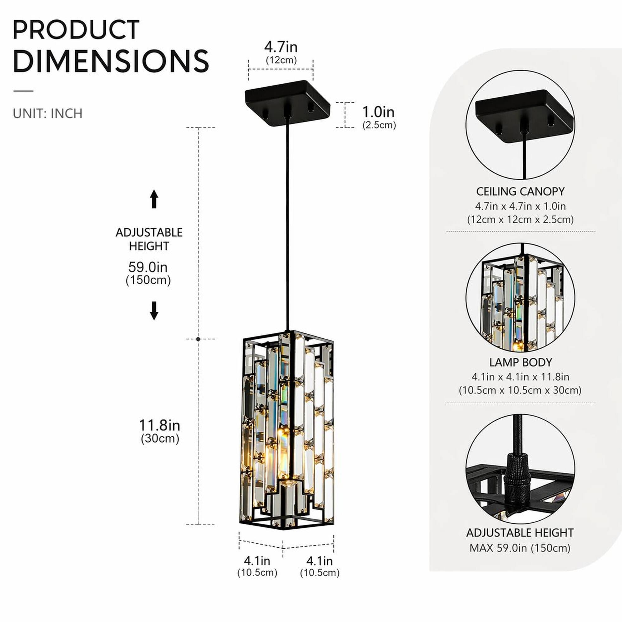 PRODUCT DIMENSIONS (12cm)  
UNIT: INCH  
1.0in (2.5cm)  
ADJUSTABLE HEIGHT  
CEILING CANOPY 4.7in X 4.7in X 1.0in (12cm X 12cm X 2.5cm)  
59.0in (150cm)  
LAMP BODY 4.1in X 4.1in X 11.8in (10.5cm X 10.5cm X 30cm)  
11.8in (30cm)  
4.1in (10.5cm)  
ADJUSTABLE HEIGHT MAX 59.0in (150cm)