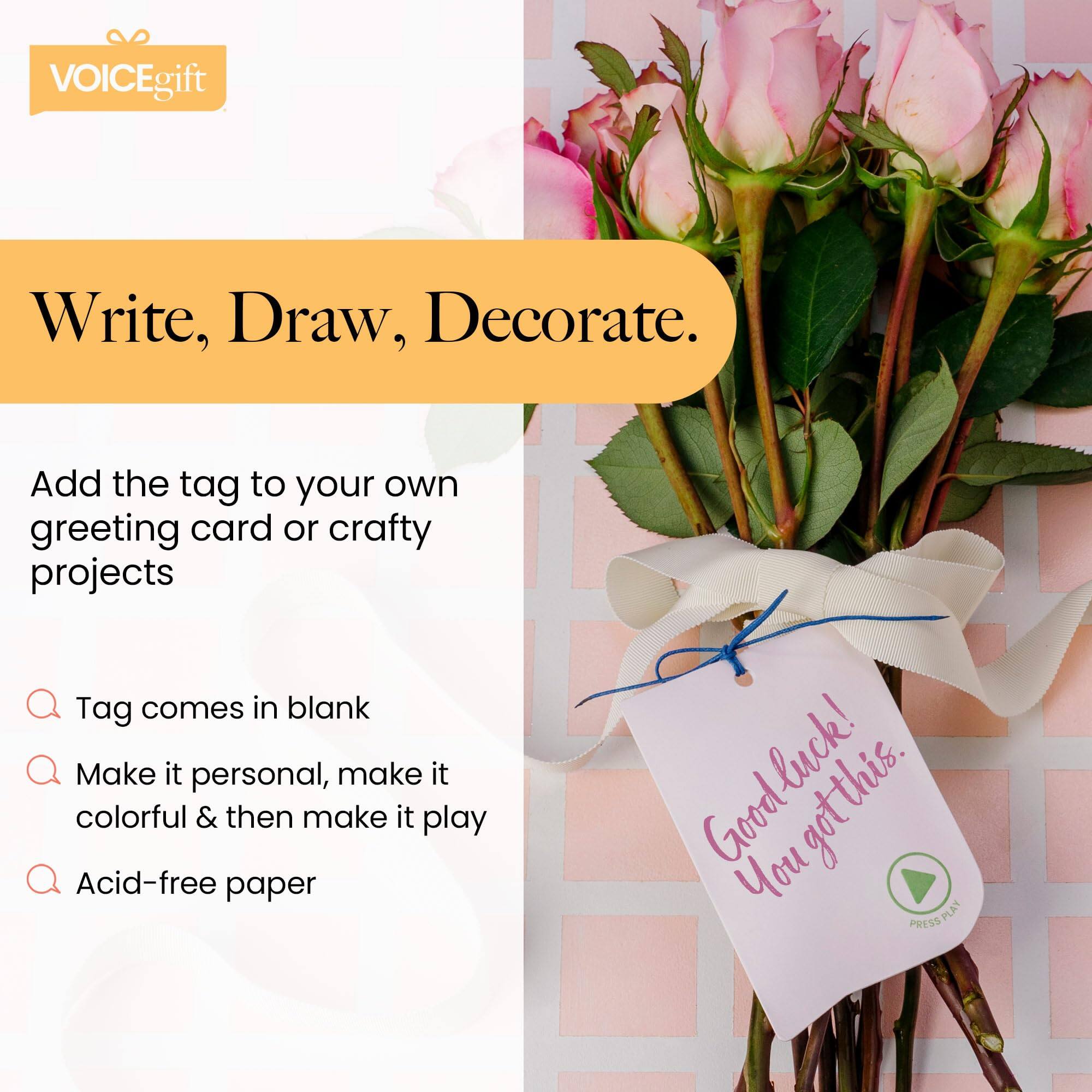 VOICEgift

Write, Draw, Decorate.

Add the tag to your own greeting card or crafty projects

- Tag comes in blank
- Make it personal, make it colorful & then make it play
- Acid-free paper

Good luck! You got this.

PRESS PLAY