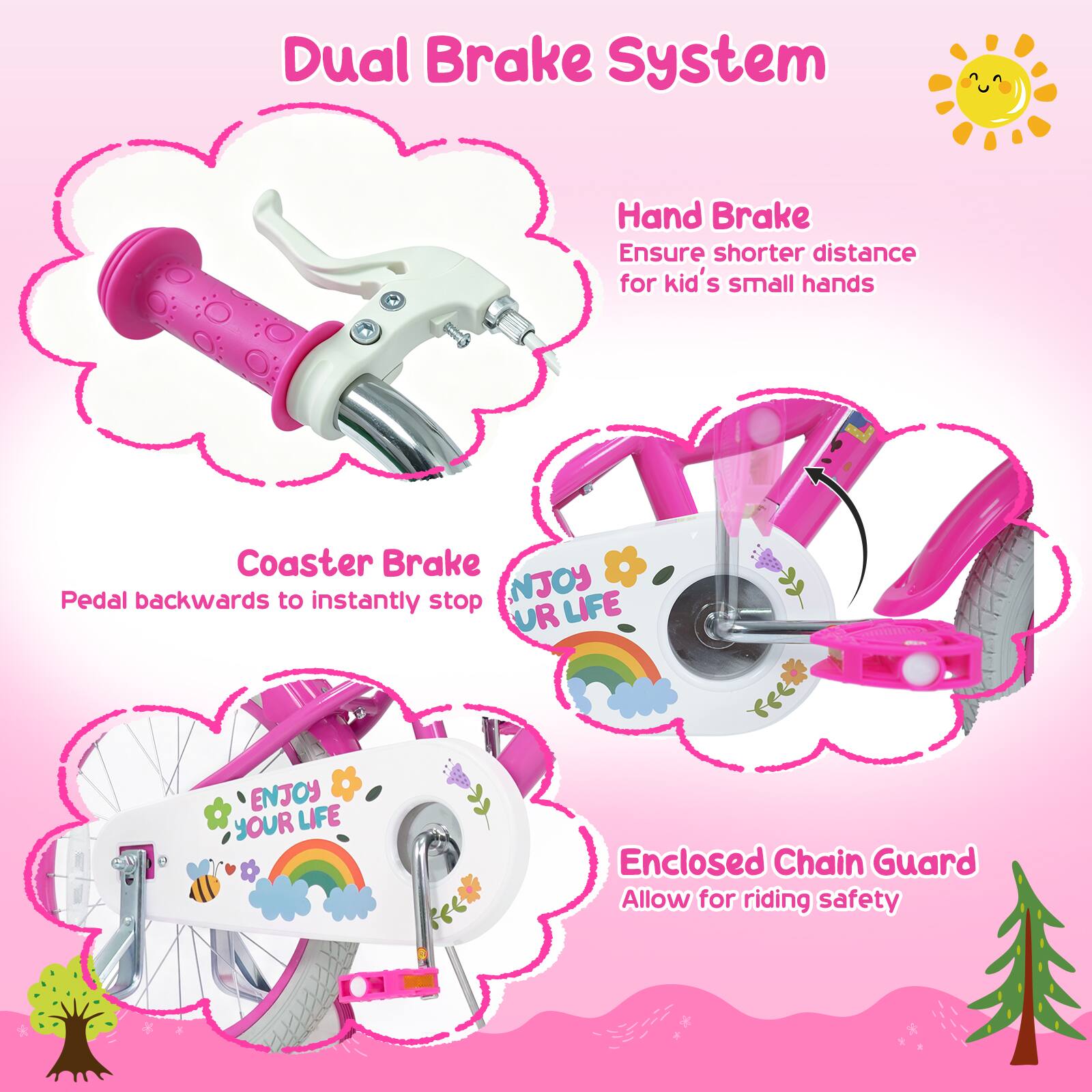 Dual Brake System  
Hand Brake  
Ensure shorter distance for kid's small hands  
Coaster Brake  
Pedal backwards to instantly stop  
Enclosed Chain Guard  
Allow for riding safety  
NJOY LIFE UR ENJOY YOUR LIFE