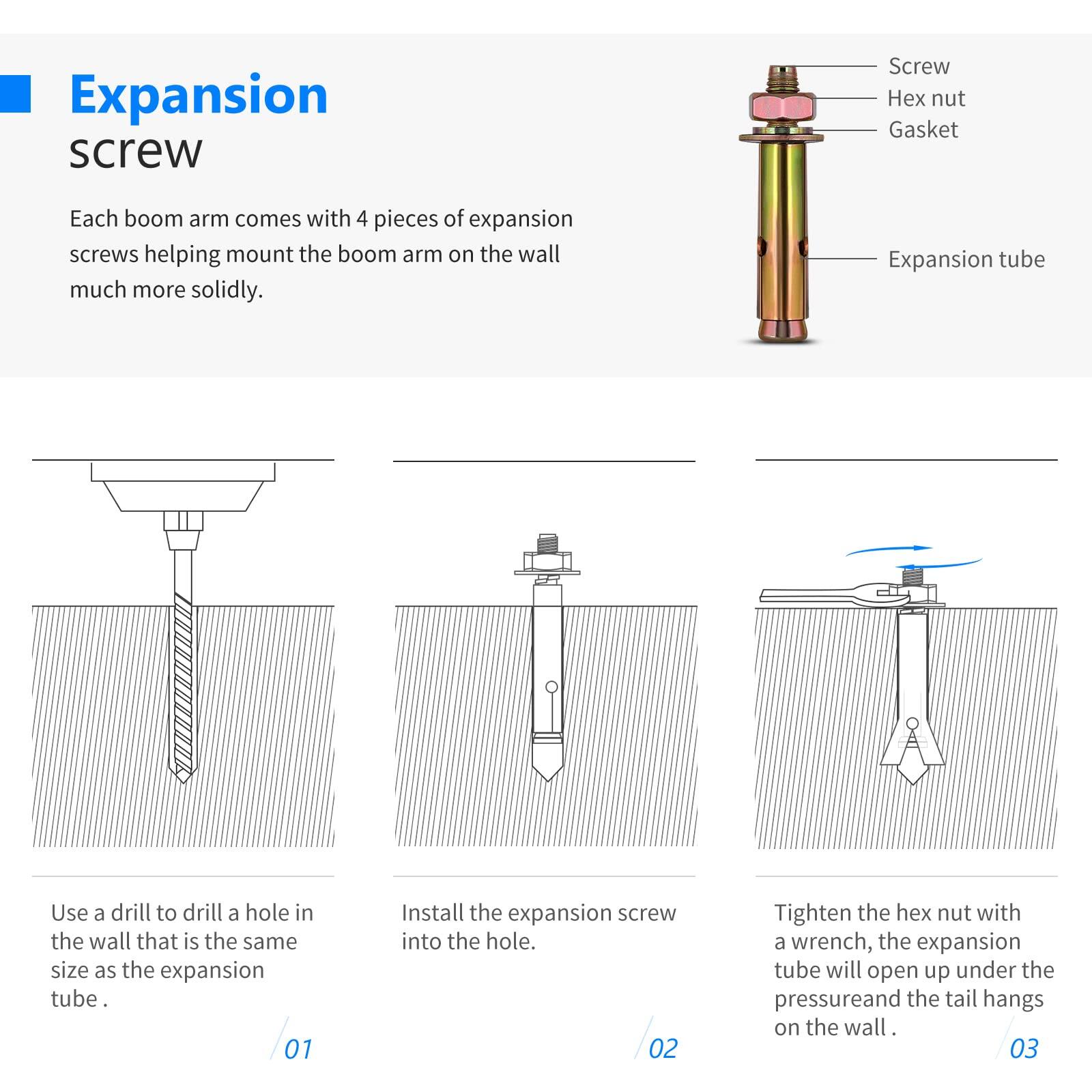 Expansion screw

Each boom arm comes with 4 pieces of expansion screws helping mount the boom arm on the wall much more solidly.

Expansion tube

Use a drill to drill a hole in the wall that is the same size as the expansion tube.

01 Install the expansion screw into the hole.

02 Tighten the hex nut with a wrench, the expansion tube will open up under the pressure and the tail hangs on the wall.

03
