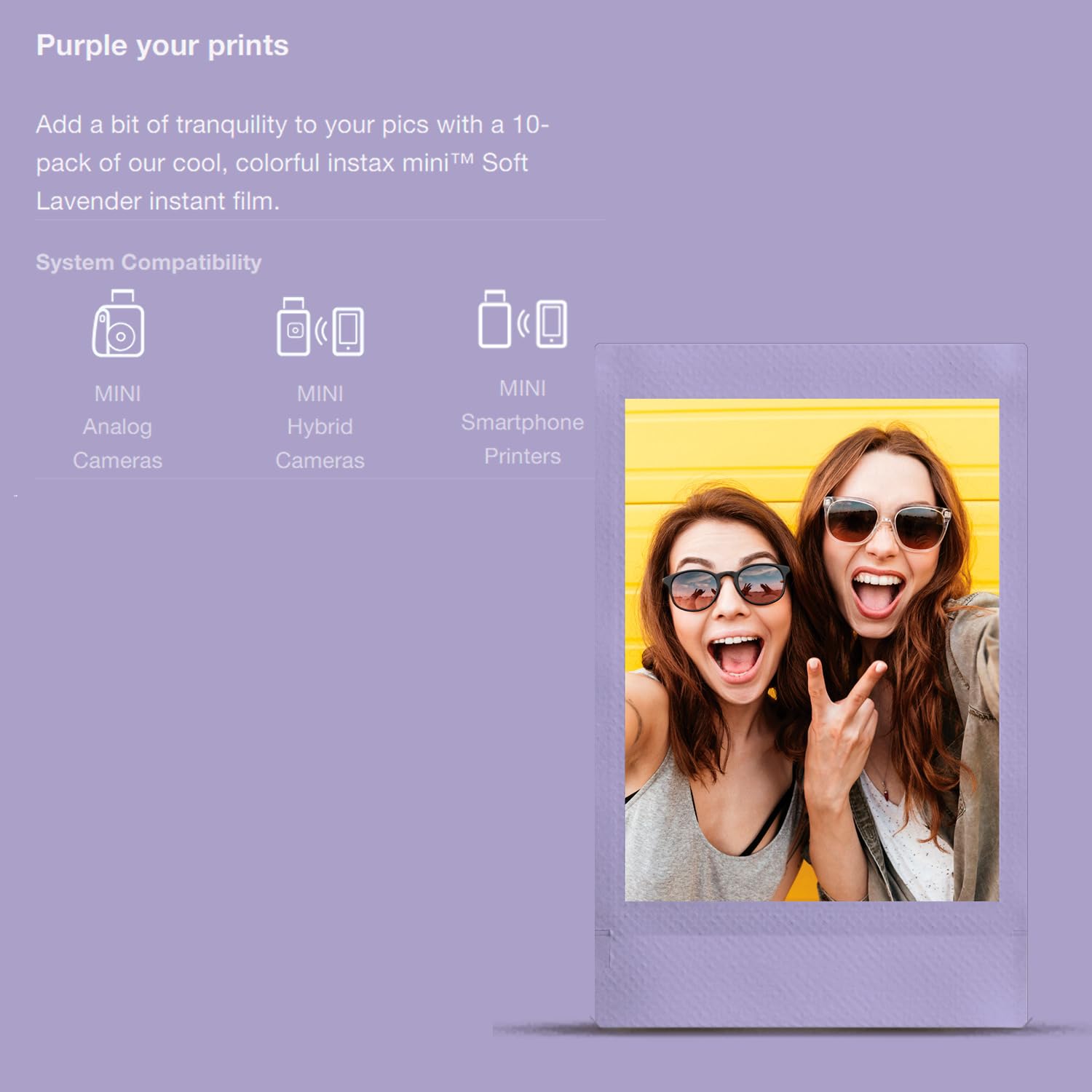 Purple your prints

Add a bit of tranquility to your pics with a 10-pack of our cool, colorful instax mini™ Soft Lavender instant film.

System Compatibility
- MINI Analog Cameras
- MINI Hybrid Cameras
- MINI Smartphone Printers