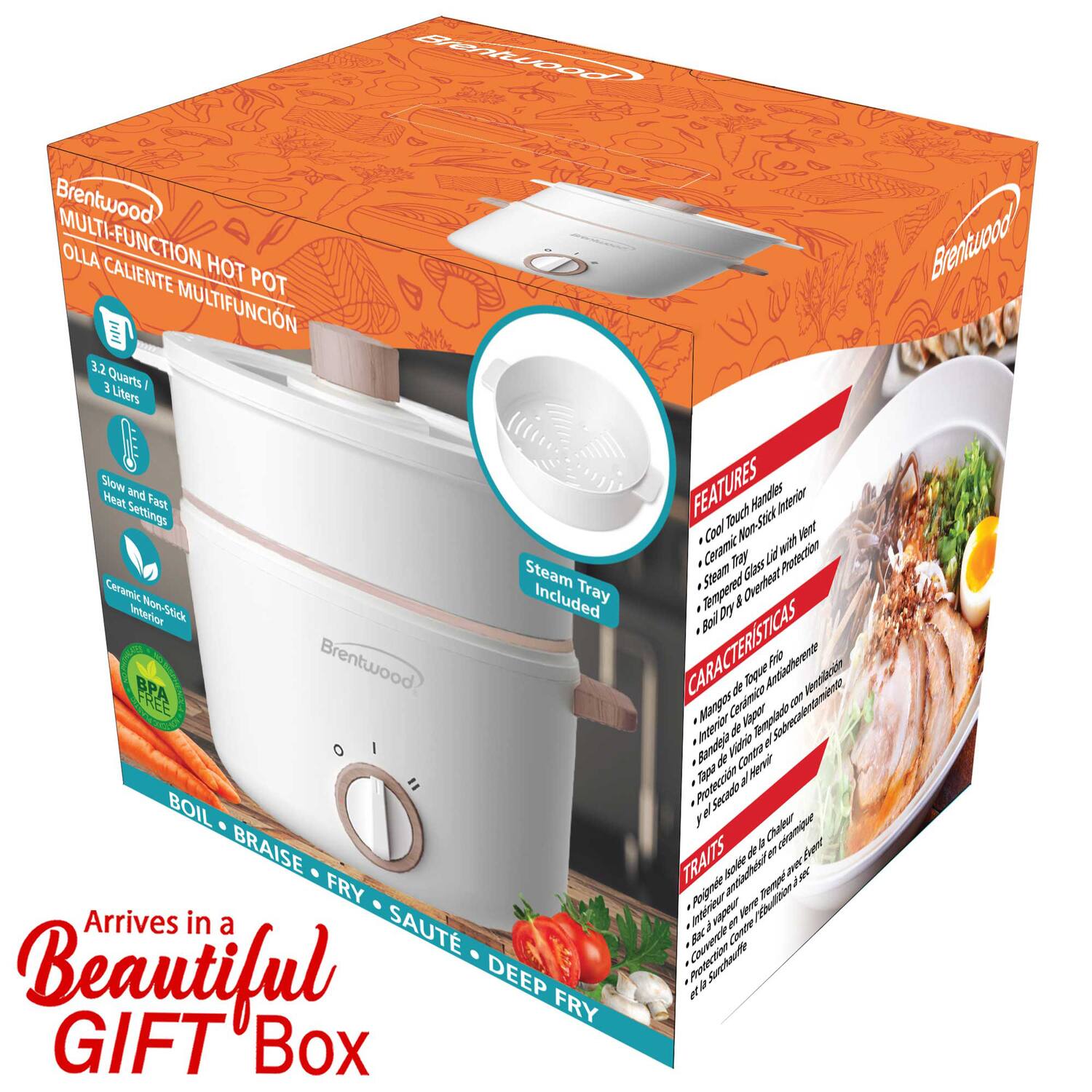 Brentwood MULTI-FUNCTION HOT POT  
OLLA CALIENTE MULTIFUNCION  
3.2 Quarts / 3 Liters  

Brentwood mol and Heat Fast Settings Steam Ceramic Included Tray Interior Non-Stick BPA  

Brentwood = BOIL BRAISE FRY SAUTÉ DEEP FRY  

Arrives in a Beautiful GIFT Box  

FEATURES  
- Cool Touch Handles  
- Non-Stick Interior  
- Ceramic Non-Stick Interior  
- Slow and Fast Heat Settings  
- Steam Tray Included  
- Tempered Glass Lid  
- BPA Free  

CARACTERÍSTICAS  
- Mango de Cerámica Antideslizante  
- Interior de Cerámica Antideslizante  
- Protección de Calor  
- Tapas de Vidrio Templado  
- Protección de Calor  

TRAIT  
- Poêle à riz multifonction  
- Boîte de cuisson  
- Protection de la chaleur