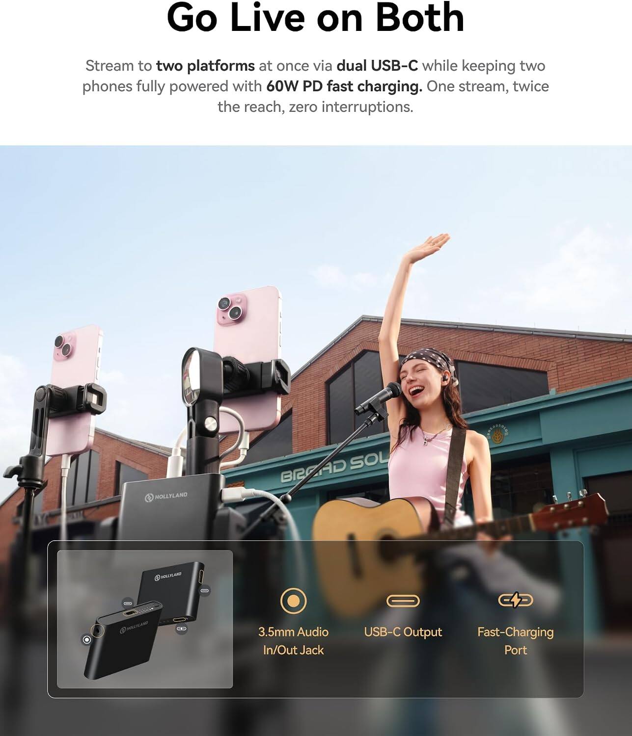Go Live on Both

Stream to two platforms at once via dual USB-C while keeping two phones fully powered with 60W PD fast charging. One stream, twice the reach, zero interruptions.

HOLLYLAND SOL BRAAD ISAN

3.5mm Audio In/Out Jack
USB-C Output
Fast-Charging Port