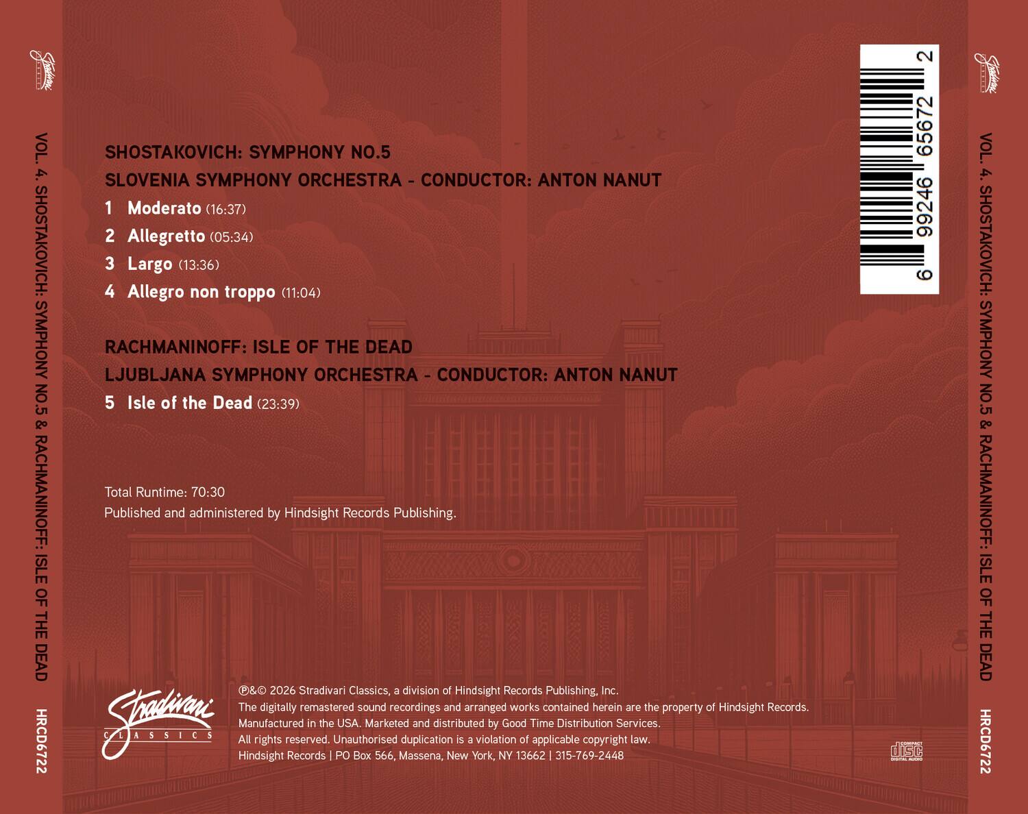VOL. 4. SHOSTAKOVICH: SYMPHONY NO.5 & RACHMANINOFF: ISLE OF THE DEAD  
HRCD6722  

SHOSTAKOVICH: SYMPHONY NO.5  
SLOVENIA SYMPHONY ORCHESTRA - CONDUCTOR: ANTON NANUT  
1. Moderato (16:37)  
2. Allegretto (05:34)  
3. Largo (13:36)  
4. Allegro non troppo (11:04)  

RACHMANINOFF: ISLE OF THE DEAD  
LJUBLJANA SYMPHONY ORCHESTRA - CONDUCTOR: ANTON NANUT  
5. Isle of the Dead (23:39)  

Total Runtime: 70:30  

Published and administered by Hindsight Records Publishing.  
P& 2026 Stradivari Classics, a division of Hindsight Records Publishing, Inc.  
The digitally remastered sound recordings and arranged works contained herein are the property of Hindsight Records.  
Jatn Manufactured in the USA.  
Marketd and distributed by Good