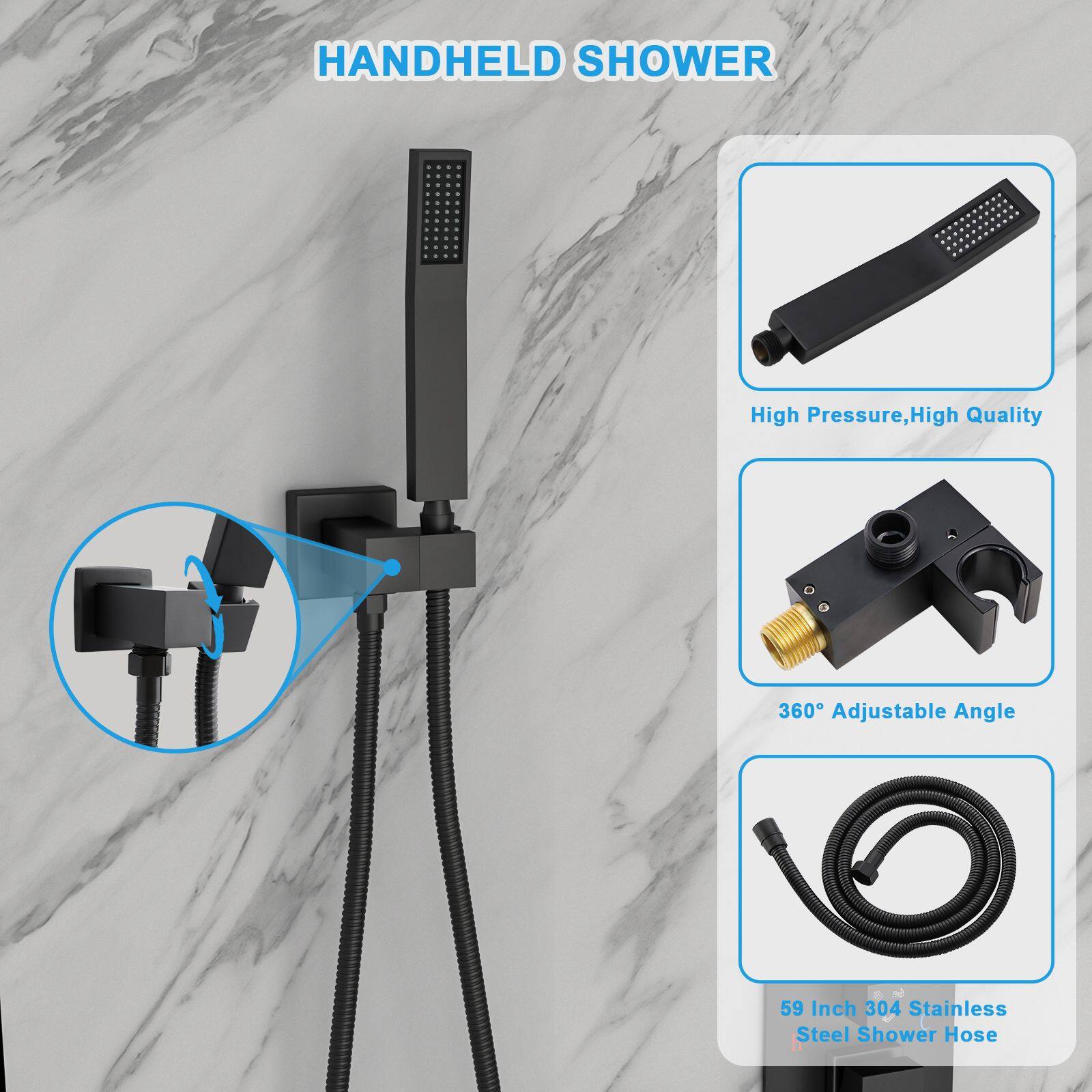 HANDHELD SHOWER

- High Pressure, High Quality
- 360° Adjustable Angle
- 59 Inch 304 Stainless Steel Shower Hose