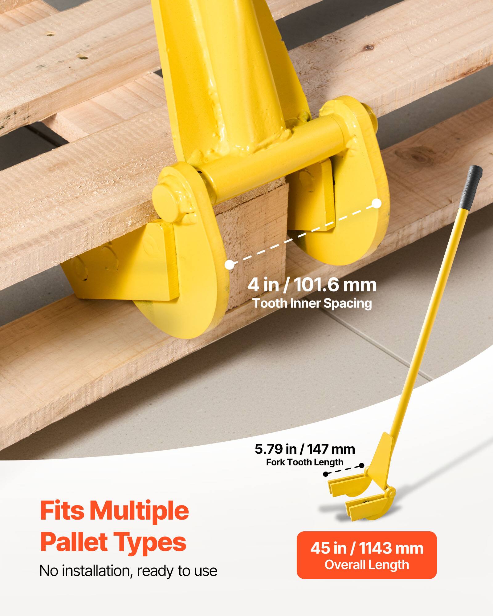 4 in / 101.6 mm Tooth Inner Spacing  
5.79 in / 147 mm Fork Tooth Length  
Fits Multiple Pallet Types  
No installation, ready to use  
45 in / 1143 mm Overall Length