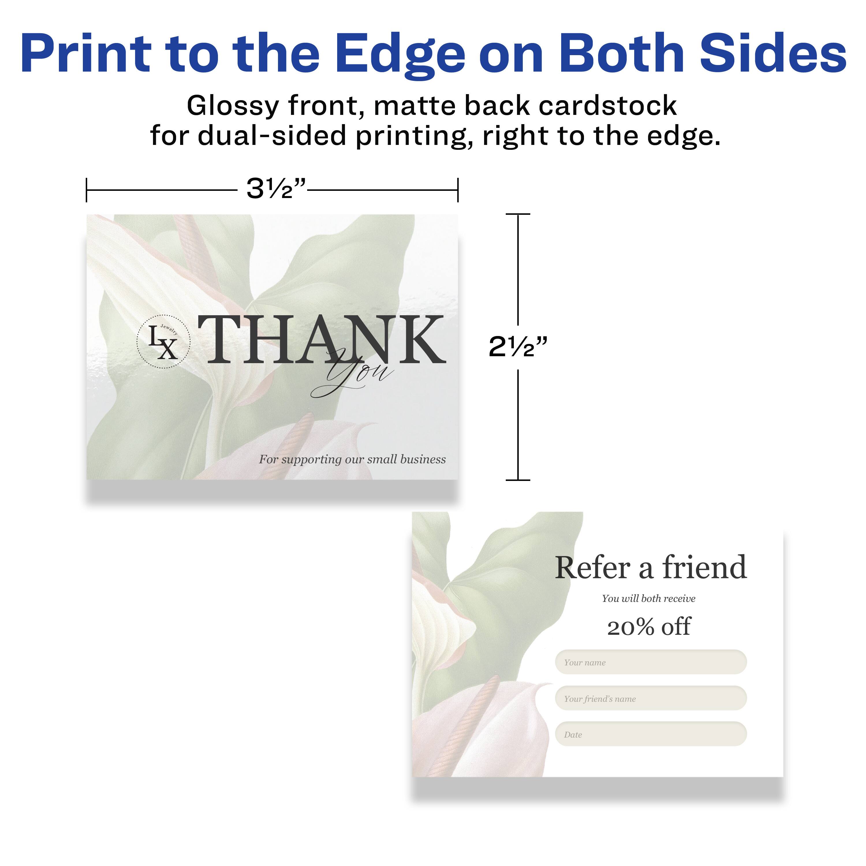 Print to the Edge on Both Sides  
Glossy front, matte back cardstock for dual-sided printing, right to the edge.  
3½" L x 2½"  

THANK You  
For supporting our small business  

Refer a friend  
You will both receive 20% off  
Your name  
Your friend's name  
Date