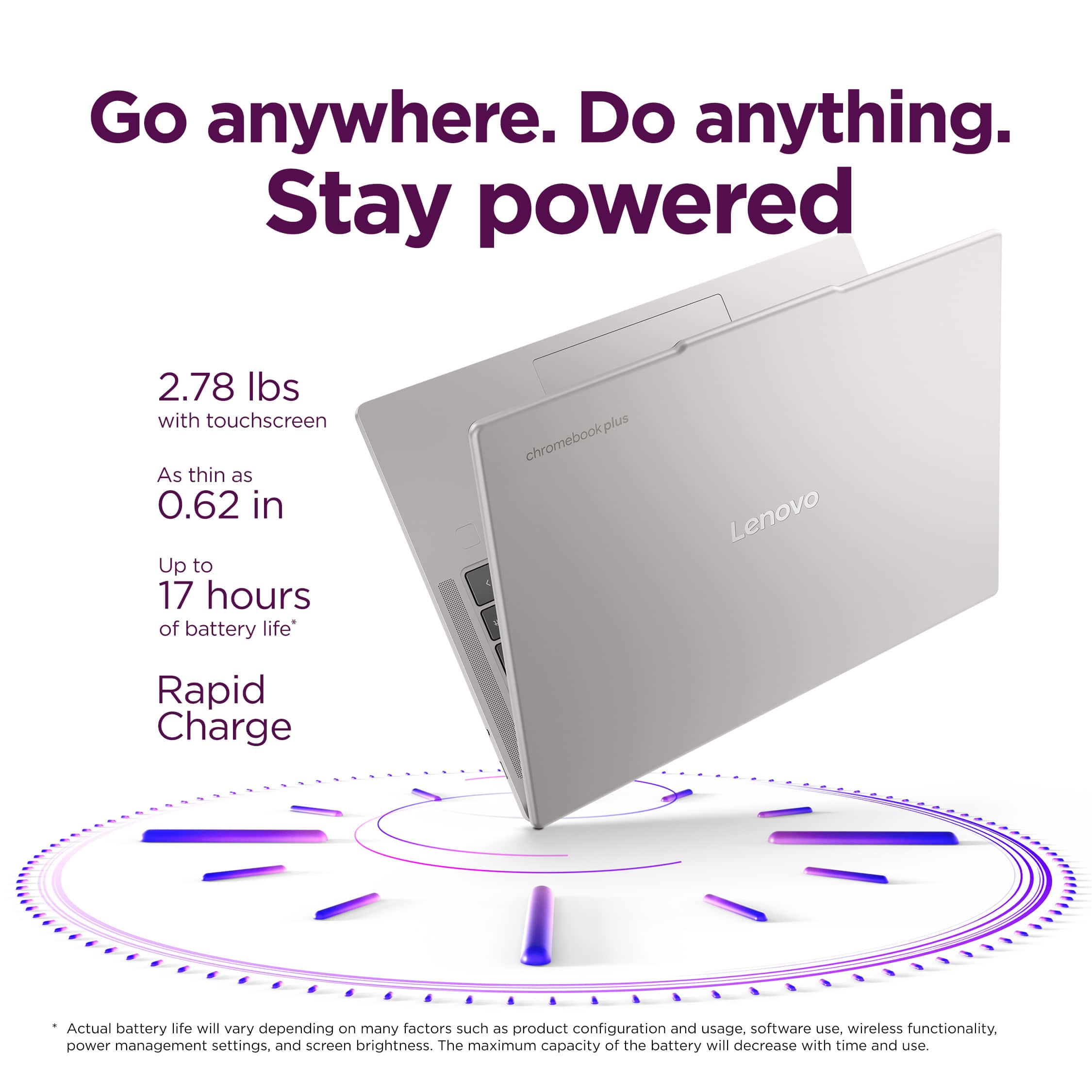 Go anywhere. Do anything. Stay powered
2.78 Ibs with touchscreen
As thin as 0.62 in
Up to 17 hours of battery life
chromebookplus Lenovo
Rapid Charge
Actual battery life will vary depending on many factors such as product configuration and usage, software use, wireless functionality, power management settings, and screen brightness. The maximum capacity of the battery will decrease with time and use.