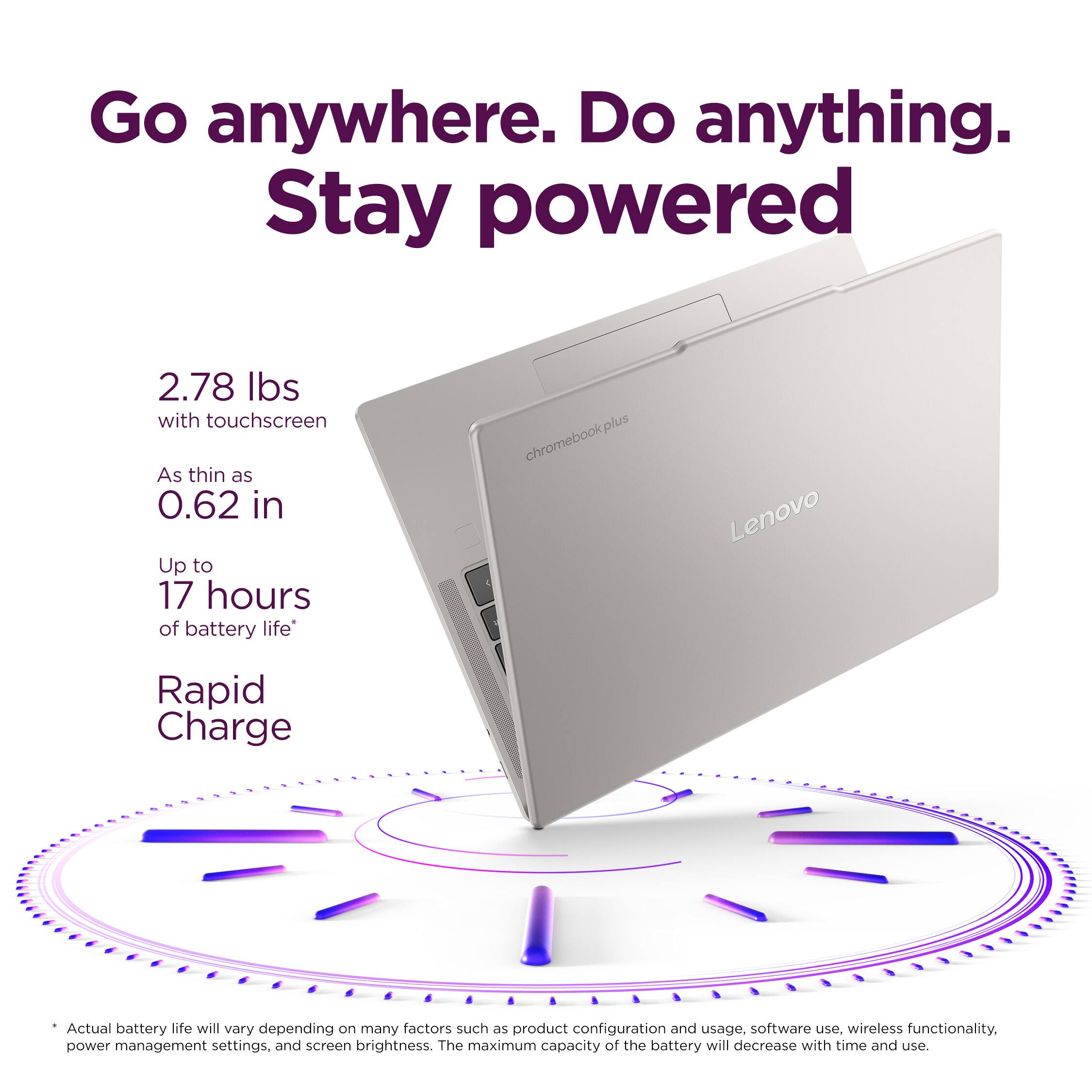 Go anywhere. Do anything. Stay powered

2.78 Ibs with touchscreen
As thin as 0.62 in
Up to 17 hours of battery life

chromebookplus Lenovo
Rapid Charge

Actual battery life will vary depending on many factors such as product configuration and usage, software use, wireless functionality, power management settings, and screen brightness. The maximum capacity of the battery will decrease with time and use.