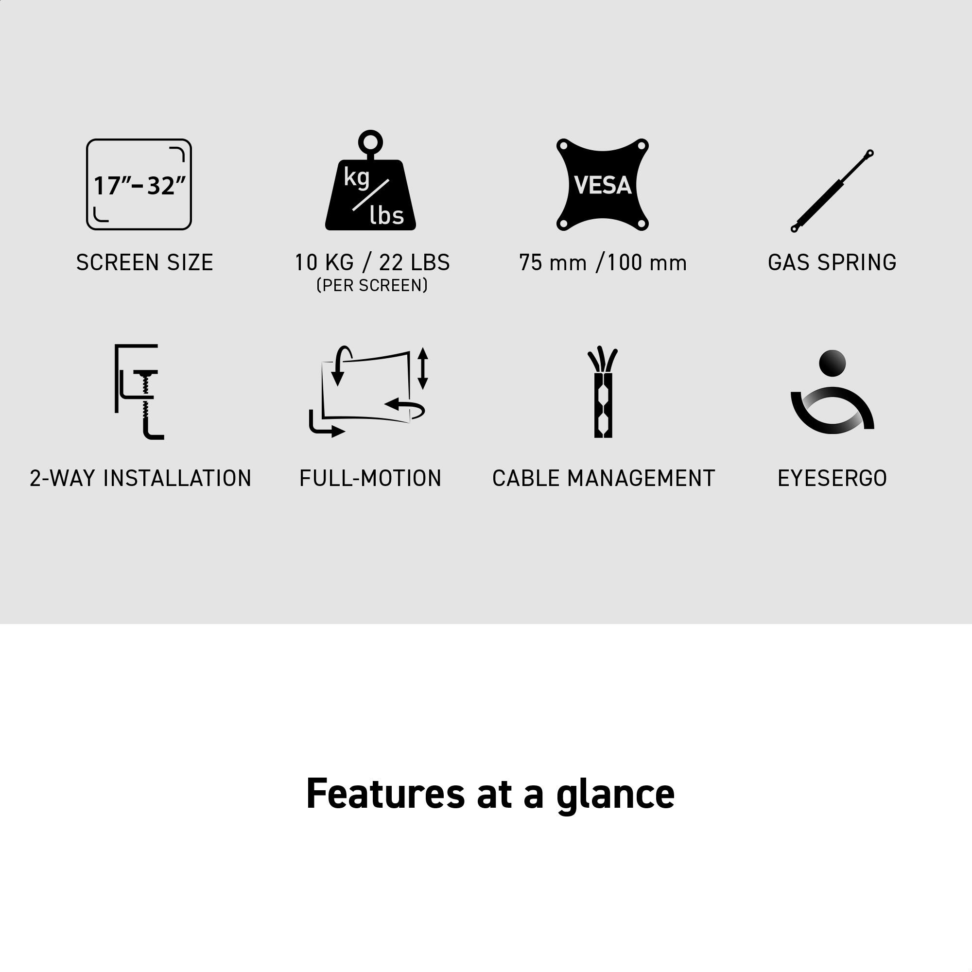 17"-32"  
SCREEN SIZE  
10 KG / 22 LBS (PER SCREEN)  
75 mm / 100 mm  
GAS SPRING  
2-WAY INSTALLATION  
FULL-MOTION  
CABLE MANAGEMENT  
EYESERGO  

Features at a glance