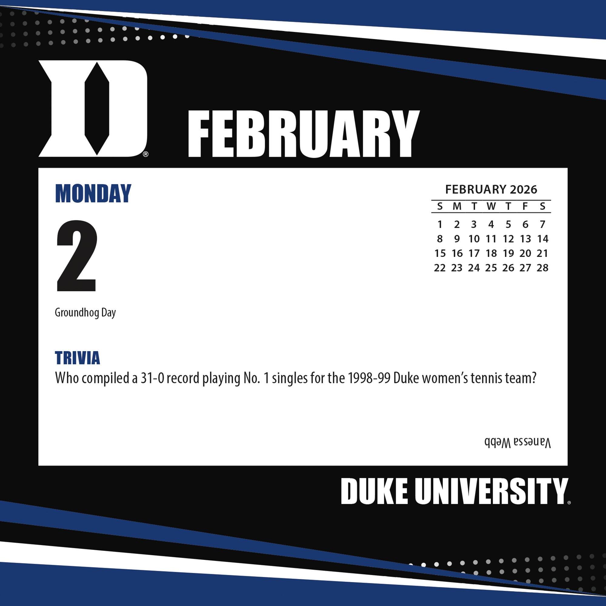 FEBRUARY

MONDAY 2

Groundhog Day

TRIVIA

Who compiled a 31-0 record playing No. 1 singles for the 1998-99 Duke women's tennis team?

FEBRUARY 2026

S M T W T F S

1 2 3 4 5 6 7

8 9 10 11 12 13 14

15 16 17 18 19 20 21

22 23 24 25 26 27 28

DUKE UNIVERSITY