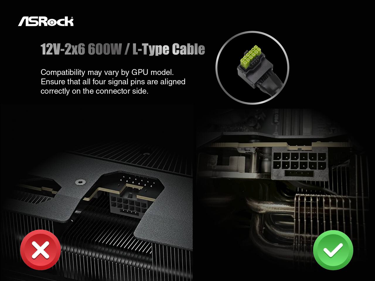 ASRock  
12V-2x6 600W / L-Type Cable  

Compatibility may vary by GPU model.  
Ensure that all four signal pins are aligned correctly on the connector side.