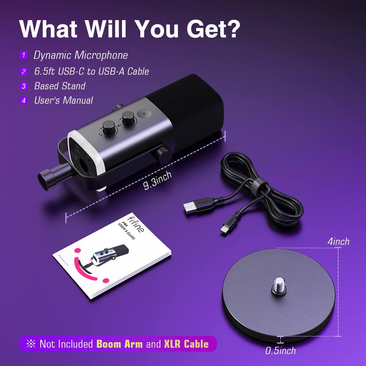 What Will You Get? 1 Dynamic Microphone 2 6.5ft USB-C to USB-A Cable 3 Based Stand 4 User's Manual 9.3inch 9.3inch AME fit MSEM - GUIDE 4inch Not Included Boom Arm and XLR Cable 0.5inch