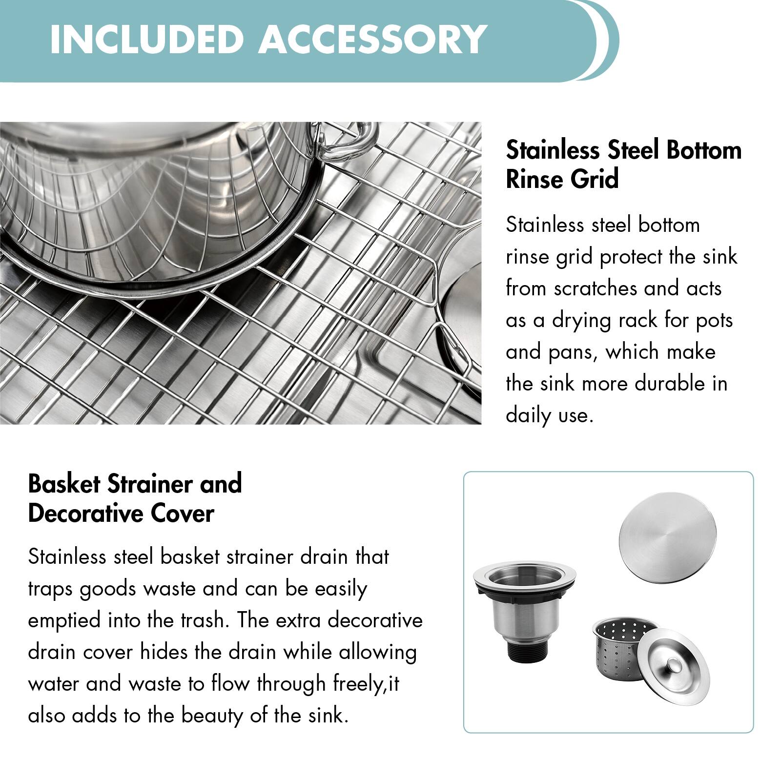 INCLUDED ACCESSORY

Stainless Steel Bottom Rinse Grid  
Stainless steel bottom rinse grid protects the sink from scratches and acts as a drying rack for pots and pans, which make the sink more durable in daily use.

Basket Strainer and Decorative Cover  
Stainless steel basket strainer drain that traps goods waste and can be easily emptied into the trash. The extra decorative drain cover hides the drain while allowing water and waste to flow through freely, it also adds to the beauty of the sink.