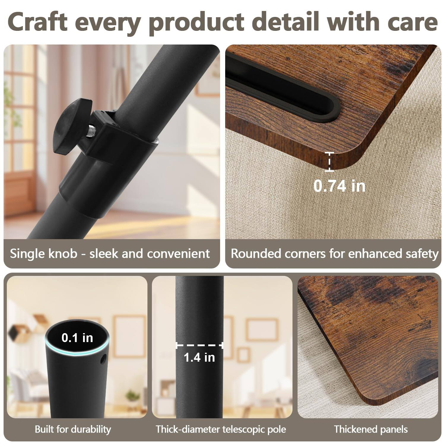 Craft every product detail with care

- Single knob - sleek and convenient
- Rounded corners for enhanced safety
- Built for durability
- Thick-diameter telescopic pole
- Thickened panels

0.74 in
0.1 in
1.4 in