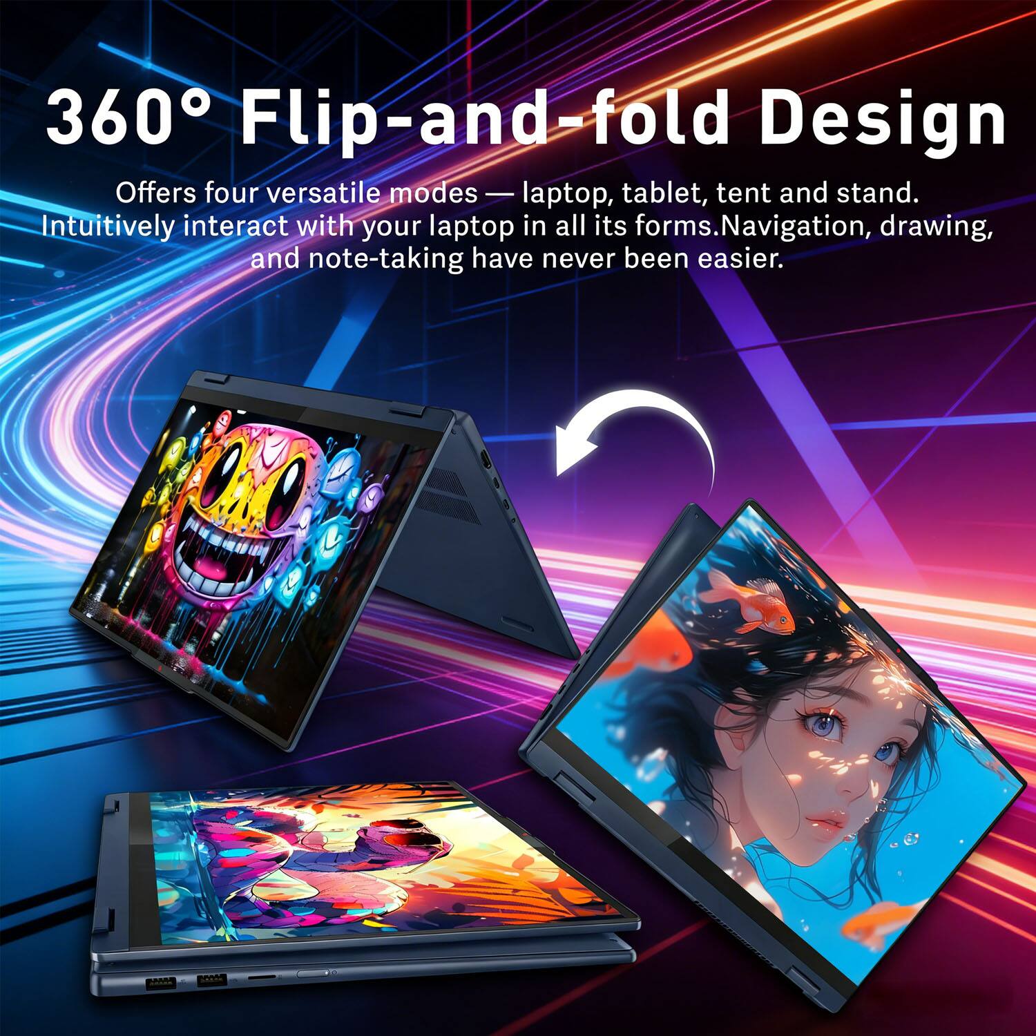 360° Flip-and-fold Design

Offers four versatile modes — laptop, tablet, tent and stand. Intuitively interact with your laptop in all its forms. Navigation, drawing, and note-taking have never been easier.