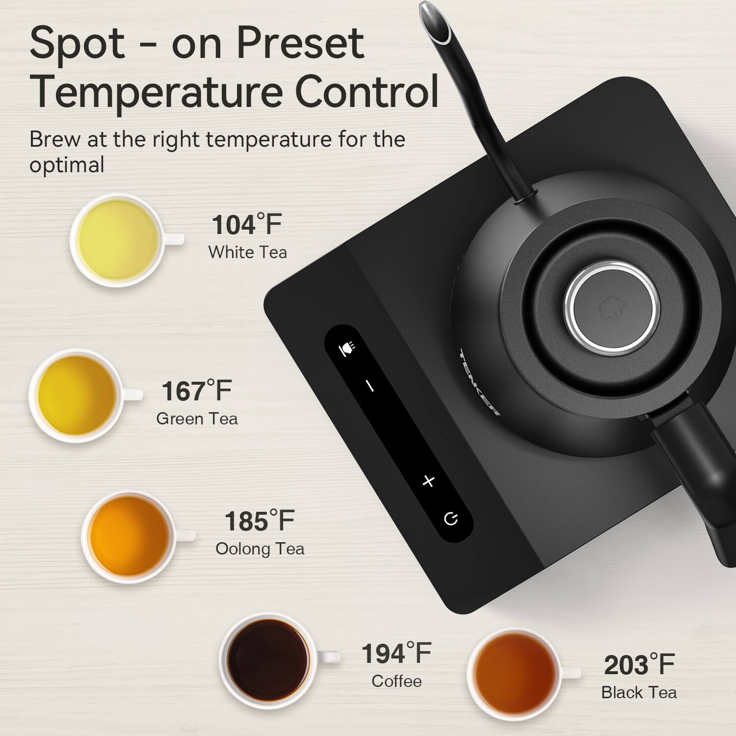Spot - on Preset Temperature Control  
Brew at the right temperature for the optimal  

104°F White Tea  
167°F Green Tea  
185°F Oolong Tea  
194°F Coffee  
203°F Black Tea