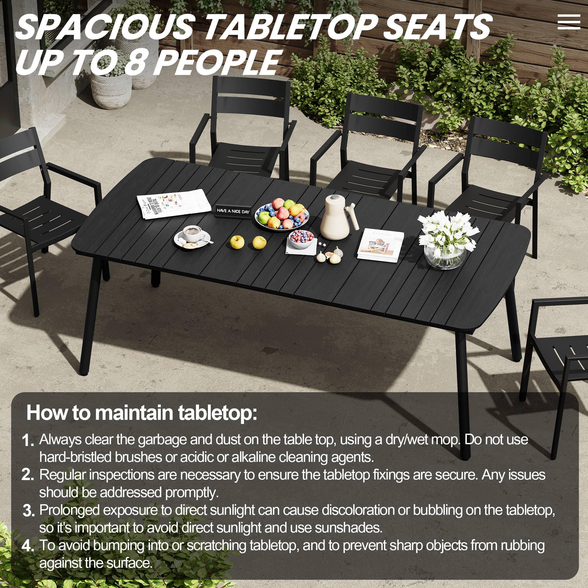 SPACIOUS TABLETOP SEATS UP TO 8 PEOPLE

How to maintain tabletop:
1. Always clear the garbage and dust on the tabletop, using a dry/wet mop. Do not use hard-bristled brushes or acidic or alkaline cleaning agents.
2. Regular inspections are necessary to ensure the tabletop fixings are secure. Any issues should be addressed promptly.
3. Prolonged exposure to direct sunlight can cause discoloration or bubbling on the tabletop, so it's important to avoid direct sunlight and use sunshades.
4. To avoid bumping into or scratching tabletop, and to prevent sharp objects from rubbing against the surface.