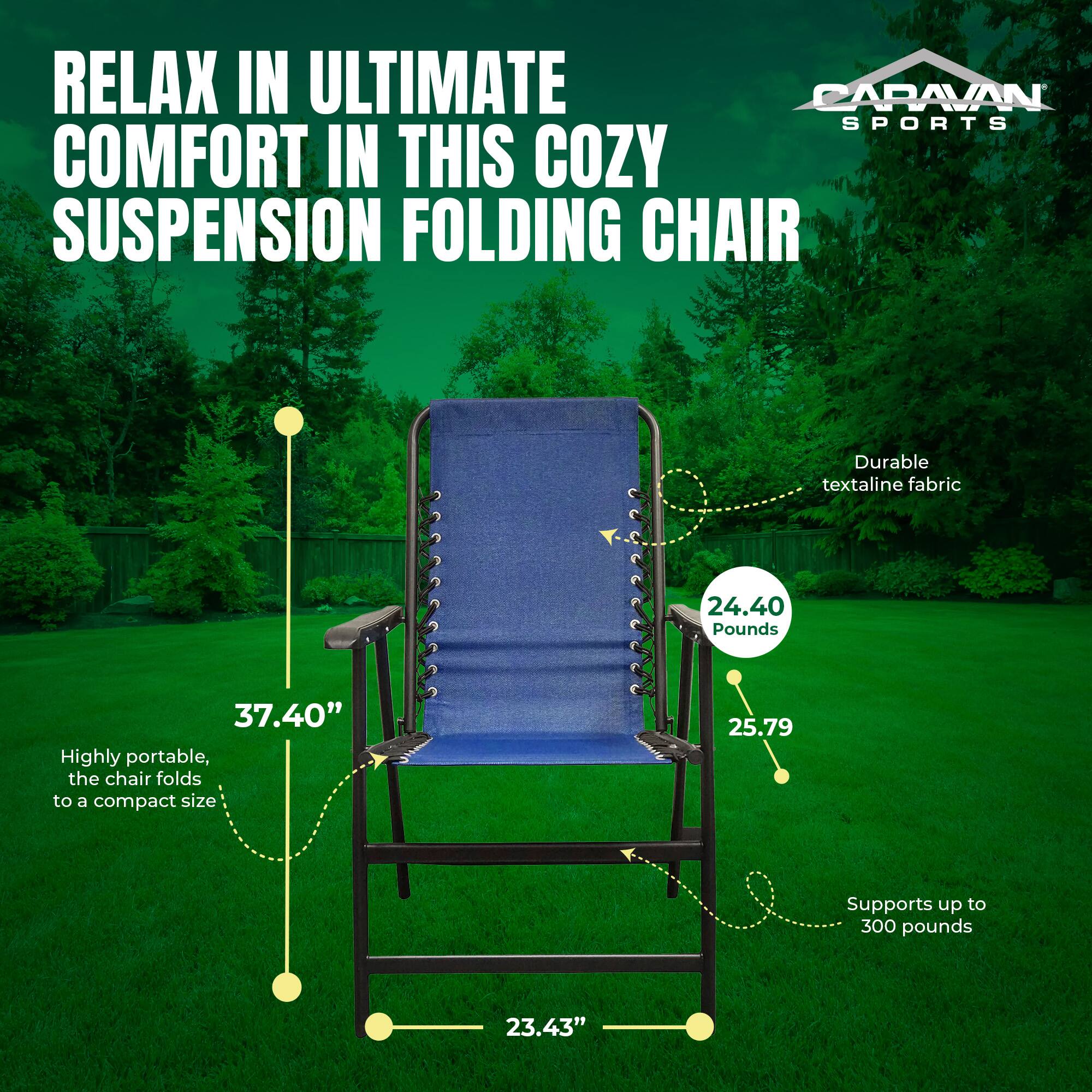 RELAX IN ULTIMATE COMFORT IN THIS COZY SUSPENSION FOLDING CHAIR

- Durable textaline fabric
- 24.40 Pounds
- 37.40" (Height)
- Highly portable, the chair folds to a compact size
- 25.79" (Width)
- Supports up to 300 pounds
- 23.43" (Depth)