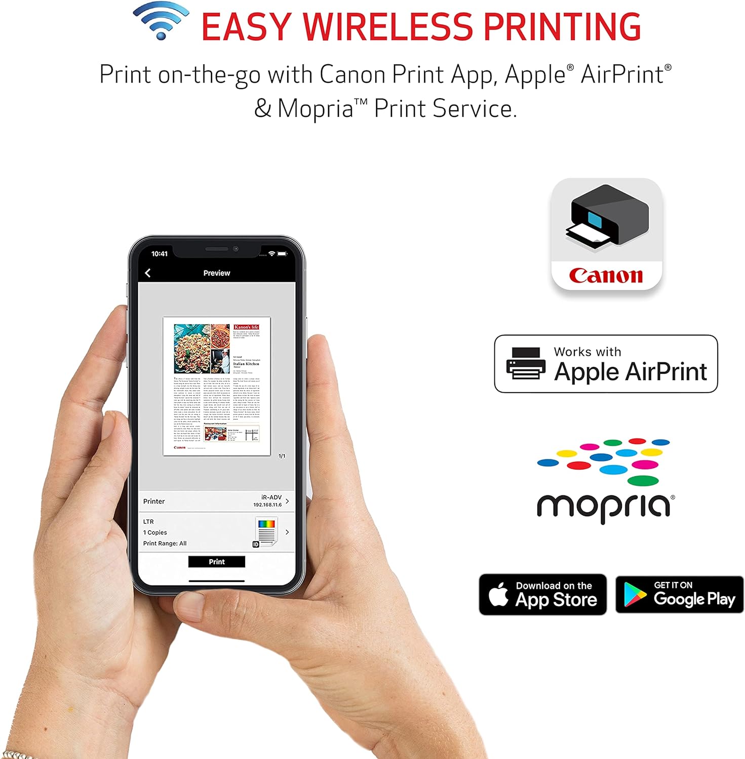 EASY WIRELESS PRINTING

Print on-the-go with Canon Print App, Apple® AirPrint® & Mopria™ Print Service.

10:41 Preview
Canon
Works with Apple AirPrint

LTR
1 Copies
Print Range: All
Print

Mopria

Download on the App Store
GET IT ON Google Play