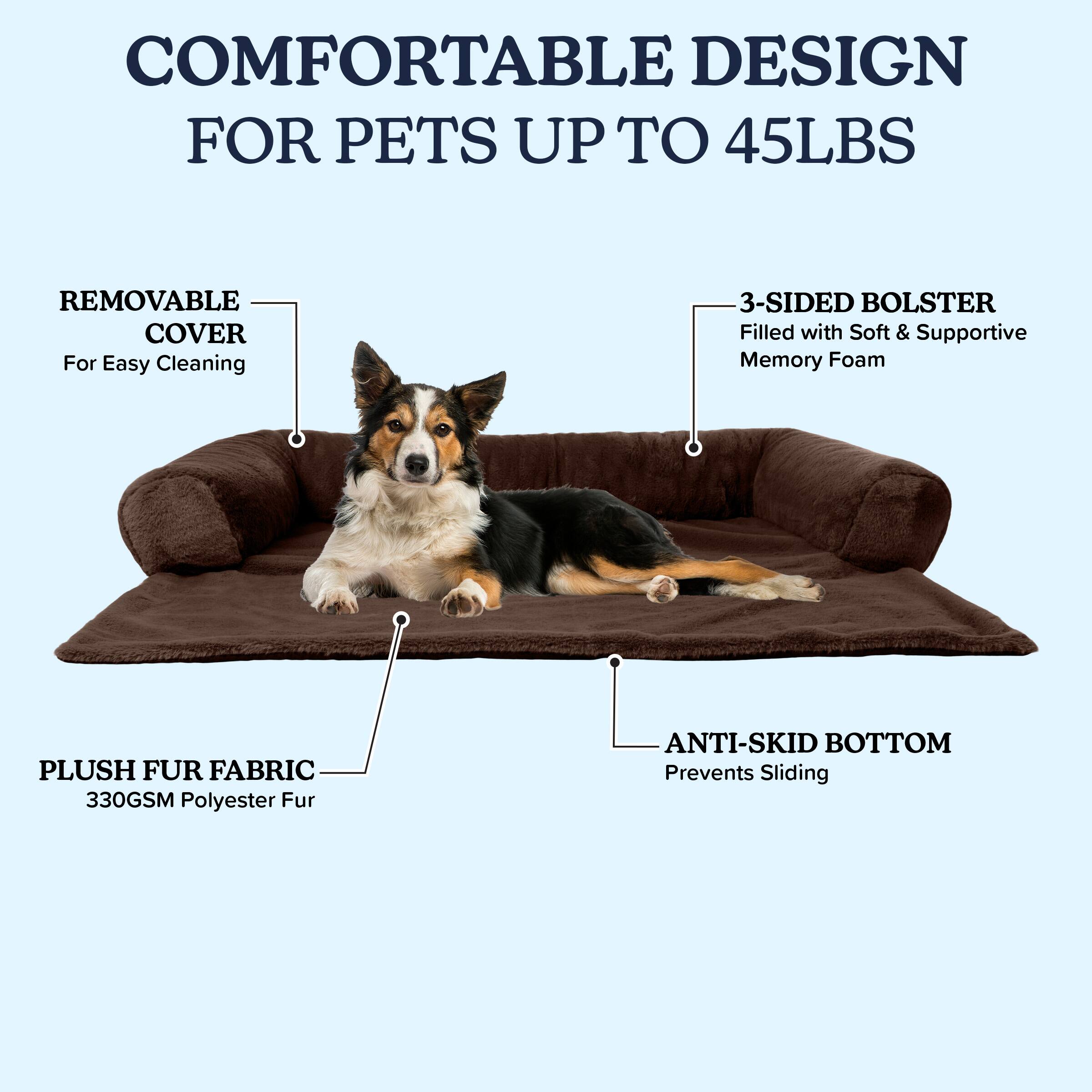 COMFORTABLE DESIGN FOR PETS UP TO 45LBS

- REMOVABLE COVER
  For Easy Cleaning

- 3-SIDED BOLSTER
  Filled with Soft & Supportive Memory Foam

- PLUSH FUR FABRIC
  330GSM Polyester Fur

- ANTI-SKID BOTTOM
  Prevents Sliding